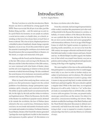 The day I sat down to write this introduction, Mario
Woods was shot in cold blood by a firing squad of the
SFPD. There was no trial. We all saw it on video, just like
Rodney King, just like… and the names go on and on.
In a post-Patriot Act moment, we are unsafe at a school,
a social service center, at a health clinic, or a church, re-
minding us that terror has always been as much here at
home as abroad. The crisis in Syria, displaced persons in
a shredded system of statehood, climate change corporate
hijackers; we are at war. It is in this context that we spent
the semester examining the conditions of revolution and
the performances that accompanied them in theaters, on
the streets, as scripts and memorials of the past.
	 Starting with the French and the Haitian revolutions
of the late 18th century and moving to the Russian, the
Mexican and the Cuban Revolutions of the 20th century,
we were concerned with what kinds of theater, dance
and the arts were happening in relation to those pivotal
moments of radical structural change. We also considered
the social dramas of revolutionary movements and their
constant and ongoing reproduction of history.
	 What we found when analyzing these various case
points was that performance tapped into the central
problems of revolutionary change: participation, repre-
sentation, spirit, virtuosity, and a renewed set of ideals.
The ability to speak and be heard was tantamount for the
left, for the right, by the reds and the whites to reinforce
and legitimate power. Where for Rousseau, the frivolity
of the theater was anathema to popular reason, destined
to be outside the revolution, the loas of Haitian dance
referred to the very word for laws. Performance had its
own laws, its own inside and outside of inclusion and its
own inside and outside of revolution. For theatre historian,
Susan Maslan, theater of the French Revolution generated
“perhaps the most significant crucible for the formation
and expression of public opinion” (2). Revolution is in
the dance; revolution also is the dance.
	 From the extremely stylized staged representations
of the worker’s machine-like preeminence (as in the work
of Meyerhold in the Russian Revolution) to corridos, or
ballads, of women soldiers of the Mexican Revolution,
we saw symbols like the train, the beret, like the fist in
the air move across mediums and across geographies
with tremendous influence. Even in an age of the Hunger
Games in which the Capitol sustains its opulence in a
dazzling media simulation, we are not so far from the
18th century newspaper editorials and theatrical scripts
that fabricated reality to make winners and losers, friends
and foe. As Michel Rolph-Truoillot argued, the hidden
text of that which was erased from history was just as
polemic and revealing as the triumphant and spectacular
raising of the flag or the toppling of statues.
	 We came together in this class on the understanding
that participation is a social practice that we could engage
more fully in our class in order to further analyze our
subject of performance and revolutions. We rehearsed
on a daily basis what it means to work in a group, what
it means to step up and step back, to make mistakes and
build trust, and learn together. We were critical to uphold
a singular ideal. While at the same time, we recognized
the power of a call to unity. I refer to a “we” as the class,
yet make no assumption that we all think alike, act alike
or move with one gesture. For some, our present reality
means gun control laws are the answer. For others it is
education, consciousness building and reform. Many
students recalled the teachings of the Black Panthers and
the Third World Liberation Movement to defend one’s
community and build from the inside. Still others are
trying to find a way to respond to a matrix of patterns
and privilege that feed us and also bleed us in all kinds
of ways.
Introduction
by Prof. Angela Marino
 