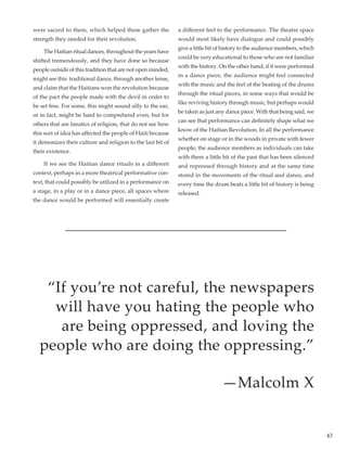 43
were sacred to them, which helped them gather the
strength they needed for their revolution.
	 The Haitian ritual dances, throughout the years have
shifted tremendously, and they have done so because
people outside of this tradition that are not open minded,
might see this traditional dance, through another lense,
and claim that the Haitians won the revolution because
of the pact the people made with the devil in order to
be set free. For some, this might sound silly to the ear,
or in fact, might be hard to comprehend even, but for
others that are fanatics of religion, that do not see how
this sort of idea has affected the people of Haiti because
it demonizes their culture and religion to the last bit of
their existence.
	 If we see the Haitian dance rituals in a different
context, perhaps in a more theatrical performative con-
text, that could possibly be utilized in a performance on
a stage, in a play or in a dance piece, all spaces where
the dance would be performed will essentially create
a different feel to the performance. The theatre space
would most likely have dialogue and could possibly
give a little bit of history to the audience members, which
could be very educational to those who are not familiar
with the history. On the other hand, if it were performed
in a dance piece, the audience might feel connected
with the music and the feel of the beating of the drums
through the ritual pieces, in some ways that would be
like reviving history through music, but perhaps would
be taken as just any dance piece. With that being said, we
can see that performance can definitely shape what we
know of the Haitian Revolution. In all the performance
whether on stage or in the woods in private with fewer
people; the audience members as individuals can take
with them a little bit of the past that has been silenced
and repressed through history and at the same time
stored in the movements of the ritual and dance, and
every time the drum beats a little bit of history is being
released.
“If you’re not careful, the newspapers
will have you hating the people who
are being oppressed, and loving the
people who are doing the oppressing.”
—Malcolm X
 