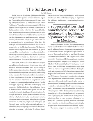 44
	 In the Mexican Revolution, thousands of women
participated in the guerilla forces of Emiliano Zapata
and Pancho Villa as frontline soldiers, with many earn-
ing notable reputations as field commanders. These
“soldaderas” have been commemorated in Mexican
popular culture (especially in corridos – folk ballads on
the Revolution) for the roles that they played, but the
form which this commemoration has taken includes
many deviations from historical fact. While a number of
corridos elaborate on the leadership roles of soldadera
heroines, other corridos convey images of the soldadera
as a romanticized or mythic figure. What does this
portrayal illustrate about the historical production of
gender roles in the Mexican Revolution? It illustrates
how this historical production was influenced by gender
biases and the consolidation of power by male leaders,
essentially formulating a narrative which legitimized
male leadership of Mexico and the return of women to
traditional roles in the post-revolutionary period.
	 In her book The Mexican Corrido:A FeministAnalysis,
María Herrera-Sobek explores the portrayal of the sol-
dadera in the corridos and the ways in which they ar-
ticulate gendered constructions. She points out that these
representations, in conjunction with historical scholarship
on the Mexican Revolution, have been characterized
by three categories: the depiction of the soldadera “in
her true historical dimension” as a significant soldier
or leader, the romanticized soldadera, and the “mythic
archetypal figure.”[1] While the first category com-
memorates the historical roles that soldaderas played
in the Revolution, Herrera-Sobek points out that it is
nonetheless characterized by gender constructions. For
example, while male figures in the corridos are typically
referred to by both names, the soldaderas are featured
primarilyasanonymousentities,referredtoeitherbytheir
first names or as “Juanas,” “galletas,” or “mujeres.”[2]
Although some corridos refer to soldadera leaders by
both names, this discrepancy is illustrative of women’s
reduction to secondary roles in the Revolution since it
places them in a background category while placing
male leaders at the forefront, conveying an impression
that soldadera leaders were a notable exception rather
than a rule.
a representation that
nonetheless served to
reinforce the legitimacy
ofpatriarchaldominance
in Mexico...  
	 Another significant aspect of the historical category
of corridos is that while some celebrate the heroic feats of
specific soldadera leaders, these corridos have a tendency
to articulate traditional perceptions of gender roles in
terms of the soldaderas’ behavior and their identities.
This is reflected in the ballad “DeAgripina” which com-
memorates the actions of Doña Agripina, a soldadera
who led anAgrarista army to victory during the Cristero
Rebellion. The lyrics initially laud the courageous leader-
ship of Doña Agripina and how a golden-winged dove
helped to provide weapons for her forces during the
battle, a juxtaposition which, the author notes, parallels
the patriarchal conception of women’s involvement in
war.[3] However, the corrido’s transition to portraying
Doña Agripina as a “damsel in distress” (through her
expression of fear and doubt regarding the arrival of
reinforcements) marks a poignant contrast between the
portrayals of soldaderas and male heroes: courage and
agency are esteemed characteristics which are lauded in
both categories, but the display of fear is not normally
allowed in lyrics about male leaders since it is considered
taboo.[4]Assigning this trait to female protagonists or
referring to them as wives of male revolutionaries (re-
flected in “La Toma de Papantla”) therefore contributes
to the reduction of soldaderas while strengthening the
image of male revolutionary leaders as heroic figures. 	
	 The second category of soldadera corridos, which
The Soldadera Image
by Nils Skudra
 