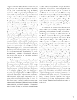 45
emphasizes the role of the soldadera as a romanticized
figure, had its roots in the patriarchal attitudes of Mexican
society which “could not readily accept the fighting
woman as reality was presenting her.”[5] However,
since corrido songwriters could not ignore the historical
reality of soldaderas, they were faced with the alterna-
tives of romanticizing or mythologizing the soldadera.
In opting to cast women soldiers as romanticized love
objects, the corridistas essentially served the purpose
of neutralizing soldaderas “and thus presenting [them]
in a less threatening manner.”[6] This romanticized im-
age is exemplified by the corrido “La Adelita” which
proclaims a male soldier’s love for his sweetheart and
implores her not to forget him as the soldier marches
off to the battlefield.[7] This corrido illustrates the neu-
tralization of soldaderas since it emphasizes the man’s
role as a soldier and the woman’s role as his lover who
remains behind to wait for him.[8] In a broader context,
the romanticization of the soldadera fits into the con-
nection between historical truth-making and political
legitimacy since it served the interest of strengthening the
position of male leaders, but it also served this purpose
by conceding to the people’s imagination of the female
protagonist as a soldadera without directly indicating
that identity, thus denying her “the proper honor and
respect she deserves.”[9]	
	 The final category of soldadera corridos emphasized
the soldadera’s identity as a mythic archetypal icon.
In her elaboration on the formulation of this image,
Herrera-Sobek notes that the mythic soldadera corrido
based its narrative “on the deification and glorification
of the soldadera as legend” rather than actual historic
events in which soldaderas had participated.[10] Citing
the corrido “Juana Gallo,” she points out that the pro-
tagonist’s name had its origin in association with the
male soldier, with the implication that she joined the
Revolution out of love for her male companion rather
thancommitmenttotheRevolution’sideals.[11]Although
the mythic genre provides the soldadera with a sense of
empowerment through its attribution of superhuman
qualities and leadership roles, this category of corridos
nonetheless plays a role in diminishing the historic
agency of soldaderas since it assigns the role of lover or
daughter (in the case of the corrido “La Chamuscada”)
to the female protagonist whose motivation for fighting
is attributed to love for her mate or father instead of
ideological commitment. Through this technique, the
mythic genre also contributes to reinforcing the legiti-
macy of Mexico’s male leadership while appealing to
audiences’ imagination of the soldadera.
	 In summation, the construction of the soldadera
image in Mexican scholarship and popular culture
profoundly demonstrates the role that gendered con-
structions played in crafting the historical narrative of
the Mexican Revolution. The various portrayals of the
soldadera as a historical participant, a romanticized object
and a mythologized figure reflected the gender biases
of the songwriters who wished to present the soldadera
in a way that appealed to audiences’ comfort level and
imagination.Consequently,whilethesecorridosprojected
the image of a heroic and empowered woman, it was a
representation that nonetheless served to reinforce the
legitimacy of patriarchal dominance in Mexico during
the post-revolutionary period. Indeed, this could be said
to coincide with the purpose of legitimizing the power of
Mexican elites as the heads of government. Since Mexico’s
government during the postwar years closely resembled
a Porfiriato dictatorship in which corruption flourished,
invoking images of heroic male revolutionaries while
casting soldaderas in a significant but secondary role
would have suited the elite’s purposes of maintaining
power while claiming to represent the Revolution.[12]
While Mexican government continued to be exercised in
the hands of male leaders during the 1930s, the reforms
passed by Lazaro Cardenas would have been seen as
truly honoring the Mexican Revolution’s legacy and the
goals of social change which the soldaderas fought to
achieve.[13]
 