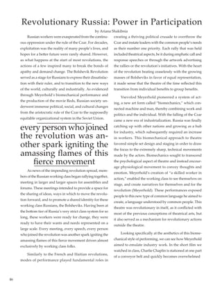 46
	 Russian workers were exasperated from the continu-
ous oppression under the rule of the Czar. For decades,
exploitation was the reality of many people’s lives, and
hopes for a better future were rarely shared. However,
as what happens at the start of most revolutions, the
actions of a few inspired many to break the bonds of
apathy and demand change. The Bolshevik Revolution
served as a stage for Russians to express their dissatisfac-
tion with their ruler, and to transition to the new ways
of the world, culturally and industrially. As evidenced
through Meyerhold’s biomechanical performance and
the production of the movie Reds, Russian society un-
derwent immense political, social, and cultural changes
from the aristocratic rule of the Czar to the supposedly
equitable organizational system in the Soviet Union.
every person who joined
the revolution was an-
other spark igniting the
amassing flames of this
fierce movement
	 As news of the impending revolution spread, mem-
bers of the Russian working class began rallying together,
meeting in larger and larger spaces for assemblies and
forums. These meetings intended to provide a space for
the sharing of ideas, ways in which to move the revolu-
tion forward, and to promote a shared identity for these
working class Russians, the Bolsheviks. Having been at
the bottom tier of Russia’s very strict class system for so
long, these workers were ready for change, they were
ready to have their wants and needs represented on a
large scale. Every meeting, every speech, every person
who joined the revolution was another spark igniting the
amassing flames of this fierce movement driven almost
exclusively by working class folks.
	 Similarly to the French and Haitian revolutions,
modes of performance played fundamental roles in
creating a thriving political crusade to overthrow the
Czar and instate leaders with the common people’s needs
as their number one priority. Each rally that was held
included theatrical aspects, be it during emphatic call and
response speeches or through the artwork advertising
the rallies or the revolution’s initiatives. With the heart
of the revolution beating ceaselessly with the growing
masses of Bolsheviks in favor of equal representation,
it made sense that the theatre of the time reflected this
transition from individual benefits to group benefits.
	 Vsevolod Meyerhold pioneered a system of act-
ing, a new art form called “biomechanics,” which con-
nected machine and man, thereby combining work and
politics and the individual. With the falling of the Czar
came a new era of industrialization. Russia was finally
catching up with other nations and growing as a hub
for industry, which subsequently required an increase
in workers. This biomechanical approach to theatre
favored simple set design and staging in order to draw
the focus to the extremely sharp, technical movements
made by the actors. Biomechanics sought to transcend
the psychological aspect of theatre and instead encour-
age physiological movement to convey thoughts and
emotion. Meyerhold’s creation of “a skilled worker in
action,” enabled the working class to see themselves on
stage, and create narratives for themselves and for the
revolution (Meyerhold). These performances exposed
people to this new type of common language he aimed to
create, a language understood by common people. This
theatre was revolutionary in itself, as it conflicted with
most of the previous conceptions of theatrical arts, but
it also served as a mechanism for revolutionary actions
outside the theatre. 	
	 Looking specifically at the aesthetics of this biome-
chanical style of performing, we can see how Meyerhold
aimed to emulate industry work. In the short film we
watched in class, Charlie Chaplin is stationed at one part
of a conveyor belt and quickly becomes overwhelmed
Revolutionary Russia: Power in Participation
by Ariana Shakibnia
 