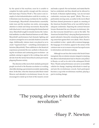 47
by the speed of the machine; soon he is unable to
complete his tasks quickly enough and the conveyor
belt must stop (“Factory Work”). This scene is one ex-
ample of what industrialization could do to society, as
it illustrates man becoming overtaken by the machine.
Contrastingly, Meyerhold’s biomechanics essentially
make man and the machine one entity, encouraging
attention to detail and sharp movements. Beyond the
individual actor’s role in performing this biomechanical
story, Meyerhold sought to emulate factory life / indus-
trial aesthetics via other theatrical features as well. Often,
Meyerhold’s performances had dramatic lighting and
set pieces arranged so as to cast dark shadows across the
stage. Additionally, intense music was played so as to
create “organized chaos” – something commonplace in
factories (Meyerhold). These additions to the theatrical
experiences promoted the new aesthetic in Russia dur-
ing the revolution and continuing post revolution – an
aesthetic aiming to appeal to the working class and to
deviate from the tiered, hierarchical system previously
plaguing Russian society.
	 The directors of the movie Reds similarly portrayed
people involved in the Russian revolution as working
class folks desiring a government accurately representing
them. In the film, when the American John Reed visited
Moscow and attended a revolutionary forum, he was
encouraged to stand up in front of the massive crowd
and make a speech. He was hesitant, and stated that he
had no credentials and thus should not be allowed to
be heard. A Russian replied stating, “you do not need
credentials, everyone may speak” (Reds). This was a
particularly moving scene, as earlier in the movie Reed
had been denied permission to speak at a meeting of
the American Socialist Party as he was told he had no
adequate credentials. Depicting the contrast between
forums illustrated the new Russian revolutionary ide-
als, that everyone should have a seat at the table. The
American Socialist Party’s denying Reed permission to
speak indicated a hierarchy remaining despite that be-
ing somewhat against their own ideals. Here, Russia’s
new aesthetic is clear – speak with a common language,
the language of revolution; appeal to the senses of the
common man so as to ensure everyone has equal access
to information and decision-making.
	 Although we see how the events in the Soviet Union
transpired, this revolution remains integral to studying
the affects industrialization had on theatre and politics
in Russia, as well as its role in the subsequent World
Wars. Theatre and performance can serve as incredible
vehicles for change, inspiring individuals to stand up
and join the revolutionary crowds. Each participant
becomes a cog in the revolutionary machine, playing a
part in inciting change.
"The young always inherit the
revolution "
-Huey P. Newton
 