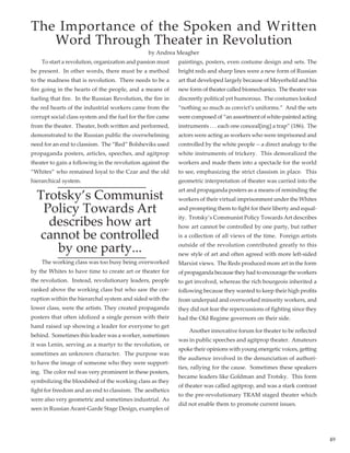 49
	 To start a revolution, organization and passion must
be present.  In other words, there must be a method
to the madness that is revolution.  There needs to be a
fire going in the hearts of the people, and a means of
fueling that fire.  In the Russian Revolution, the fire in
the red hearts of the industrial workers came from the
corrupt social class system and the fuel for the fire came
from the theater.  Theater, both written and performed,
demonstrated to the Russian public the overwhelming
need for an end to classism.  The “Red” Bolsheviks used
propaganda posters, articles, speeches, and agitprop
theater to gain a following in the revolution against the
“Whites” who remained loyal to the Czar and the old
hierarchical system.  
Trotsky’s Communist
Policy Towards Art
describes how art
cannot be controlled
by one party...
	 The working class was too busy being overworked
by the Whites to have time to create art or theater for
the revolution.  Instead, revolutionary leaders, people
ranked above the working class but who saw the cor-
ruption within the hierarchal system and sided with the
lower class, were the artists. They created propaganda
posters that often idolized a single person with their
hand raised up showing a leader for everyone to get
behind.  Sometimes this leader was a worker, sometimes
it was Lenin, serving as a martyr to the revolution, or
sometimes an unknown character.  The purpose was
to have the image of someone who they were support-
ing.  The color red was very prominent in these posters,
symbolizing the bloodshed of the working class as they
fight for freedom and an end to classism.  The aesthetics
were also very geometric and sometimes industrial.  As
seen in Russian Avant-Garde Stage Design, examples of
paintings, posters, even costume design and sets. The
bright reds and sharp lines were a new form of Russian
art that developed largely because of Meyerhold and his
new form of theater called biomechanics.  The theater was
discreetly political yet humorous.  The costumes looked
“nothing so much as convict’s uniforms.”  And the sets
were composed of “an assortment of white-painted acting
instruments . . . each one conceal[ing] a trap” (186).  The
actors were acting as workers who were imprisoned and
controlled by the white people -- a direct analogy to the
white instruments of trickery.  This demoralized the
workers and made them into a spectacle for the world
to see, emphasizing the strict classism in place.  This
geometric interpretation of theater was carried into the
art and propaganda posters as a means of reminding the
workers of their virtual imprisonment under the Whites
and prompting them to fight for their liberty and equal-
ity.  Trotsky’s Communist Policy Towards Art describes
how art cannot be controlled by one party, but rather
is a collection of all views of the time.  Foreign artists
outside of the revolution contributed greatly to this
new style of art and often agreed with more left-sided
Marxist views.  The Reds produced more art in the form
of propaganda because they had to encourage the workers
to get involved, whereas the rich bourgeois inherited a
following because they wanted to keep their high profits
from underpaid and overworked minority workers, and
they did not fear the repercussions of fighting since they
had the Old Regime governors on their side.  
	 Another innovative forum for theater to be reflected
was in public speeches and agitprop theater.  Amateurs
spoke their opinions with young energetic voices, getting
the audience involved in the denunciation of authori-
ties, rallying for the cause.  Sometimes these speakers
became leaders like Goldman and Trotsky.  This form
of theater was called agitprop, and was a stark contrast
to the pre-revolutionary TRAM staged theater which
did not enable them to promote current issues.
The Importance of the Spoken and Written
Word Through Theater in Revolution
by Andrea Meagher
 