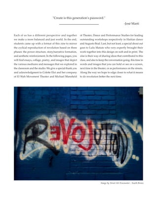 Each of us has a different perspective and together
we make a more balanced and just world. In the end,
students came up with a format of this zine to mirror
the cyclical reproduction of revolution based on three
phases: the power structure, story/narrative formation,
and aesthetic reinforcement. In the following pages, you
will find essays, collage, poetry, and images that depict
the various mediums and messages that we explored in
the classroom and the studio. We give a special thank you
and acknowledgment to Colette Eloi and her company
of El Wah Movement Theater and Michael Mansfield
of Theater, Dance and Performance Studies for leading
outstanding workshops respectively in Haitian dance
and Augusto Boal. Last, but not least, a special shout out
goes to Lulu Matute who very expertly brought their
work together into this design on web and in print. The
zine is their way of sharing ideas that contributed to this
class, and also to keep the conversation going, this time in
words and images that you can hold or see on a screen,
next time in the theater, or as performance on the streets.
Along the way we hope to edge closer to what it means
to do revolution better the next time.
Image by Street Art Encounter - South Bronx
"Create is this generation's password."
-José Martí
 