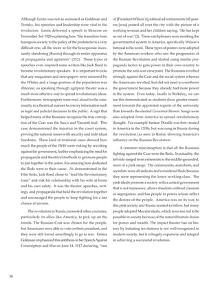 50
Although Lenin was not as animated as Goldman and
Trotsky, his speeches and leadership were vital to the
revolution.  Lenin delivered a speech in Moscow on
November 3rd 1920 explaining how “the transition from
bourgeois society to the policy of the proletariat is a very
difficult one, all the more so for the bourgeoisie inces-
santly slandering [Russia] through its entire apparatus
of propaganda and agitation” (352).  These types of
speeches even inspired some writers like Jack Reed to
become revolutionary speakers.  It is important to note
that any magazines and newspapers were censored by
the Whites and a large portion of the population was
illiterate, so speaking through agitprop theater was a
much more effective way to spread revolutionary ideas.
Furthermore, newspapers were read aloud to the com-
munity in a theatrical manner to convey information such
as legal and judicial decisions to the public.  A sign that
helped many of the Russians recognize the true corrup-
tion of the Czar was the Sacco and Vanzetti trial.  This
case demonstrated the injustice in the court system,
proving the national issues with security and individual
freedoms.  These kind of irrational cases showed how
much the people of the IWW were risking by revolting
against the government, further emphasizing the need for
propaganda and theatrical methods to get more people
to join together in the union. It is amazing how dedicated
the Reds were to their cause.  As demonstrated in the
Film Reds, Jack Reed chose to “lead the Revolutionary
train” and risk his relationship with his wife at home
and his own safety.  It was the theater, speeches, writ-
ings, and propaganda that held the revolution together
and encouraged the people to keep fighting for a fair
chance at success.  
	 The revolution in Russia promoted other countries,
particularly its allies like America, to pick up on the
trends. The Russian Czar was chosen for the people,
but Americans were able to vote on their president, and
they were still forced unwillingly to go to war.  Emma
GoldmanemphasizedthisantithesisinherSpeechAgainst
Conscription and War on June 14, 1917 declaring, “one
of [President Wilson’s] political advertisements bill post-
ers [was] posted all over the city with the picture of a
working woman and her children saying, "He has kept
us out of war."(2).  These catchphrases were mocking the
governmental system in America, specifically Wilson’s
betrayal to his word.  These types of posters were adopted
by the American workers who saw the progression of
the Russian Revolution and started using similar pro-
paganda tactics to gain power in their own country to
promote the anti-war viewpoint. The Russians revolted
strongly against the Czar and the social system whereas
the Americans revolted, but did not need to overthrow
the government because they already had more power
in the system.  Even today, locally in Berkeley, we can
see this demonstrated as students show greater resent-
ment towards the appointed regents of the university
than towards the elected Governor Brown. Songs were
also adopted from America to spread revolutionary
thought.  For example Yankee Doodle was first created
in America in the 1700s, but was sung in Russia during
the revolution (as seen in Reds), showing America’s
influence on the Russian Revolution.
	 A common misconception is that all the Russians
fighting against the Czar were the Reds.  In actuality, the
left side ranged from extremists to the middle-grounded,
more of a pink range.  The communists, anarchists, and
socialists were all radicals and considered Reds because
they were representing the lower working-class.  The
pink ideals promote a society with a central government
that is not repressive, allows freedom without classism
or segregation, and has people in power whom reflect
the desires of the people.  America was on its way to
this pink society and Russia wanted to follow, but many
people adopted Marxist ideals, which were too red to be
possible in society because of the natural human desire
for power and wealth. The impact theater has on his-
tory by initiating revolutions is not well recognized in
modern society, but it is hugely expansive and integral
in achieving a successful revolution.
 
