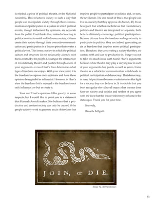 53
is needed, a piece of political theater, or the National
Assembly. This structures society in such a way that
people can manipulate society through their commu-
nication and participation in a system in which political
events, though influenced by opinions, are separate
from the public. Huet thinks that, instead of reacting to
politics in order to mold and influence society, citizens
create their society through their own active communi-
cation and participation in a theater piece that creates a
political event. This forms a society in which the political
culture and structure do not necessarily already exist
but is created by the people. Looking at the intersection
of revolutionary theater and politics through a lens of
your arguments versus Huet's then determines what
type of freedom one enjoys. With your viewpoint, it is
the freedom to express one's opinions and have these
opinions be regarded as influential. However, in Huet's
view the freedom that is enjoyed is the freedom to not
only influence law but to create it.
	 Your and Huet's opinions differ greatly in some
respects, but I would like to point you to a statement
that Hannah Arendt makes. She believes that a pro-
ductive and content society can only be created if the
people actively work to generate an air of freedom that
inspires people to participate in politics and, in turn,
the revolution. The end result of this is that people can
live in a society that they approve of (Arendt, 43). It can
be argued that whether one believes that revolutionary
politics and theater are integrated or separate, both
beliefs ultimately encourage political participation.
Because citizens have the freedom and opportunity to
participate in politics, they are indeed generating an
air of freedom that inspires more political participa-
tion. Therefore, they are creating a society that they are
content with and can be productive in. I urge you not
to take too much issue with Marie Huet's arguments
because, while theater may play a varying role in each
of your arguments, her points, as well as yours, frame
theater as a vehicle for communication which leads to
political participation and democracy. That democracy,
in turn, helps citizens become revolutionaries that fight
for a society they can believe in. It is notable that you
both recognize the cultural impact that theater does
have on society and politics and neither of you agree
with the idea that the theater inherently influences the
status quo. Thank you for your time.
	Sincerely,
	 Danielle Fellguth
Image by LibertyManiacs
 