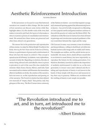 56
Aesthetic Reinforcement Introduction
In the last section we focused on ways that historical
narratives are created to effect change. We also looked
at how narratives can obscure some stories while they
highlight others. It is this double work of the story that
makes it crucial to pull back the layers of what makes a
story to examine a process of consolidation and reinforce-
ment. We noticed how these stories are preserved and
often times altered over generations.
The answer lies in the production and reproduction
of these stories.As stated by Michel-Rolph Trouillot in his
book, Silencing the Past: Power and the Production of History,
history is a performance of power and a reinforcement of
those who have the means to control it. This concept is
spreadacrossallofhistory:revolutions,wars,explorations,
accounts of daily life. Regarding revolutions, this idea of
stories being silenced and controlled by those in power
is prevalent in each of the cases this class studied this
semester. Haiti, France, Russia, Mexico, and Cuba. Each
movement and revolution well illustrates the tremendous
effects of aesthetics on firstly, the creation of the narrative,
but even more so, on the reproduction and passing on
of the narrative. The French revolution has been diluted
into musicals of “empty chairs” that portray only tiny
glimpses of the story. The Bois Caiman dance ceremony
of the Haitian revolution --an event that inspired courage
and communal uprising against the dehumanizing forces
of slavery—has yet to be fully recognized as a liberating
act since popular media and pentacostalism continue to
discredit the practice of vodun (see McAlister 2012). The
soldaderas of the Mexican revolution have been shrined
in paintings and corridos into mystical goddesses of the
war somewhere between the virgin and the vamp.
Ché Guevara in many ways remains a man of resilience
and sharp militancy, willing to shed blood, yet drifts into
beatnik tourism as his image sells on wallets and t-shirts.
The examples are endless, and the untold stories are in-
numerable.Art, music, shows, stories all have crucial roles
in revolution to create history, but more importantly, to
reproduce the history for the coming generations. It is
therefore absolutely essential to address the importance
of aesthetic reinforcement in order for us, as the next
generation, to ensure voices aren’t silenced and the re-
telling and reproduction of history is not forever in the
hands of those simply with the power and resources to
buy their way to posterity. Without art, revolution and
the retelling of history is just simply not possible.
byAnika J Kenion
“The Revolution introduced me to
art, and in turn, art introduced me to
the revolution!”
–Albert Einstein
 