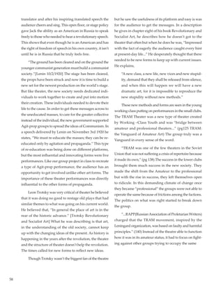 58
translator and after his inspiring translated speech the
audience cheers and sing. This open floor, or stage policy
gave Jack the ability as an American in Russia to speak
freelytothosewhoneededtoheararevolutionaryspeech.
This shows that even though he is an American and has
the right of freedom of speech in his own country, it isn’t
until he is in Russia that he truly feels free.
	 “The ground has been cleared and on the ground the
younger communist generation must build a communist
society.”[Lenin 10/2/1920] The stage has been cleared,
the props have been struck and now it is time to build a
new set for the newest production on the world’s stage.
But like theater, the new society needs dedicated indi-
viduals to work together to create and put into motion
their creation. These individuals needed to devote their
life to the cause. In order to get these messages across to
the uneducated masses, to care for the greater collective
instead of the individual, the new government supported
Agit-prop groups to spread the ideas of Communism. In
a speech delivered by Lenin on November 3rd 1920 he
states, “We must re-educate the masses; they can be re-
educated only by agitation and propaganda.” This type
of re-education was being done on different platforms,
but the most influential and innovating forms were live
performances. Like our group project in class to recreate
a type of Agit-prop performance, the audience has an
opportunity to get involved unlike other art forms. The
importance of these theater performances was directly
influential to the other forms of propaganda.
	 Leon Trotsky was very critical of theater he believed
that it was doing no good to restage old plays that had
similar themes to what was going on his current world.
He believed that, “In general the place of art is in the
rear of the historic advance.” [Trotsky Revolutionary
and Socialist Art] What he was describing is that art,
in the understanding of the old society, cannot keep
up with the changing ideas of the present. As history is
happening in the years after the revolution, the theater
and the structure of theater doesn’t help the revolution.
The times called for new forms to reflect new ideas.
	 Though Trotsky wasn’t the biggest fan of the theatre
but he saw the usefulness of its platform and easy is was
for the audience to get the messages. In a description
he gives in chapter eight of his book Revolutionary and
Socialist Art, he describes how he doesn’t got to the
theater that often but when he does he was, “Impressed
with the fact of eagerly the audience caught every hint
at present-day life...” He desperately thought that there
needed to be new forms to keep up with current issues.
He explains,
	“A new class, a new life, new vices and new stupid-
ity, demand that they shall be released from silence,
and when this will happen we will have a new
dramatic art, for it is impossible to reproduce the
new stupidity without new methods.”
	 These new methods and forms are seen in the young
working-class putting on performances in the small clubs.
The TRAM Theater was a new type of theater created
by Working –Class Youth and was “bridge between
amateur and professional theaters...” (pg125 TRAM:
the Vanguard of Amateur Art) The group truly was a
Vanguard in every sense of the word.
	 “TRAM was one of the few theaters in the Soviet
Union that was not suffering a crisis of repertoire because
it made its own,” (pg 138) The success in the lower clubs
brought them much success in the new society. They
made the shift from the Amateur to the professional
but with the rise in success, they left themselves open
to ridicule. In this demanding climate of change once
they became “professional” the groups were not able to
operate the same because of frictions among the factions.
The politics on what was right started to break down
the group.
	 “...RAPP(RussianAssociation of Proletarian Writers)
charged that the TRAM movement, inspired by the
Leningard organization, was based on faulty and harmful
principles.” (140) Instead of the theatre able to function
how it was in its amateur status, it had to focus on fight-
ing against other groups trying to occupy the same
 
