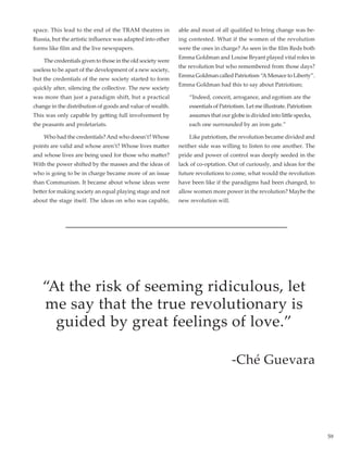 59
space. This lead to the end of the TRAM theatres in
Russia, but the artistic influence was adapted into other
forms like film and the live newspapers.
	 The credentials given to those in the old society were
useless to be apart of the development of a new society,
but the credentials of the new society started to form
quickly after, silencing the collective. The new society
was more than just a paradigm shift, but a practical
change in the distribution of goods and value of wealth.
This was only capable by getting full involvement by
the peasants and proletariats.
	 Who had the credentials?And who doesn’t? Whose
points are valid and whose aren’t? Whose lives matter
and whose lives are being used for those who matter?
With the power shifted by the masses and the ideas of
who is going to be in charge became more of an issue
than Communism. It became about whose ideas were
better for making society an equal playing stage and not
about the stage itself. The ideas on who was capable,
able and most of all qualified to bring change was be-
ing contested. What if the women of the revolution
were the ones in charge? As seen in the film Reds both
Emma Goldman and Louise Bryant played vital roles in
the revolution but who remembered from those days?
Emma Goldman called Patriotism “A Menace to Liberty”.
Emma Goldman had this to say about Patriotism;
	 “Indeed, conceit, arrogance, and egotism are the 	
	 essentials of Patriotism. Let me illustrate. Patriotism 	
	 assumes that our globe is divided into little specks, 	
	 each one surrounded by an iron gate.”
	 Like patriotism, the revolution became divided and
neither side was willing to listen to one another. The
pride and power of control was deeply seeded in the
lack of co-optation. Out of curiously, and ideas for the
future revolutions to come, what would the revolution
have been like if the paradigms had been changed, to
allow women more power in the revolution? Maybe the
new revolution will.
“At the risk of seeming ridiculous, let
me say that the true revolutionary is
guided by great feelings of love.”
-Ché Guevara
 