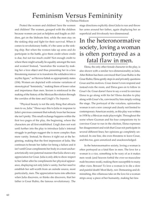 60
	 Protect the women and children! Save the women
and children! The women, grouped with the children
because women are just as helpless and fragile as chil-
dren, get on the lifeboats first, while the men stay on
the sinking ship and fight for their survival. When it
comes to revolutionary battle, it’s the same as the sink-
ing ship. But when the women take up arms and do
participate in the battle, give them credit where credit
is due, but not too much credit! Not enough credit to
where there might actually be equality amongst the men
and women! Instead, “neutralize the woman by mak-
ing her a love object and thus presenting her in a less
threatening manner or to transform the soldadera into a
mythic figure,” as Herrera-Sobek so appropriately states
(104). Women are depicted with extreme variations of
stereotypical “femininity,” making them of lesser value
and importance than men. Sexism is reinforced in the
making of the history of the Mexican Revolution through
the corridos of the time and Usigli’s The Impostor.
	 “Physical beauty is not the only thing that attracts
men to us, Julia.” Elena says this to Julia in response to
Julia’s previous comment that nobody loves her because
she isn’t pretty. This small exchange happens within the
first two pages of the play, the beginning, where the
characters are all first established. Usigli does not wait
until further into the play to introduce Julia’s internal
struggle to perhaps suggest she is more complex than
mere vanity. Instead, he throws it right out at the be-
ginning, making that the first impression of Julia. She
continues to berate her father for being a failure and it
isn’t until Cesar compliments her body in a most unchar-
acteristically non-paternal manner that Julia shows any
appreciation for Cesar. Julia is only able to show respect
to her father after he compliments her physical appear-
ance, displaying not only Julia’s vanity, but her need to
establish her self-worth from an outside source, most
particularly, men. The appreciation turns into affection
when Julia discovers, or thinks she discovers, that her
father is Cesar Rubio, the famous revolutionary. The
stage directions explicitly direct Julia to run and throw
her arms around her father, again displaying her as
superficial and frivolously two-dimensional.
In the heteronormative
society, loving a woman
is often portrayed as a
fatal flaw in men.
	 Elena, the only other female character in the play, is
also shown with a similar two-dimensionality as Julia.
After Bolton has been convinced that Cesar Rubio is the
Cesar Rubio, Elena gently steps in and privately questions
Cesar and his motives. Cesar doesn’t even respond and
instead exits the room, and Elena goes on to follow in
Cesar’s lie. Cesar doesn’t have to say a word to convince
Elena to go along with his lie! Elena decides to play
along with Cesar’s lie, convinced by him simply exiting
the stage. The portrayal of the voiceless, opinionless
woman is not a new concept and clearly not limited to
contemporaryAmerican society, as this play was written
in 1938 by a Mexican male playwright. Throughout the
scene where Guzman and his four companions try to
convince Cesar to run in the election, Elena expresses
her disagreement and wish that Cesar not participate in
several different lines; her opinions go completely un-
noticed. In one line, she even threatens to leave Cesar,
and this too, goes unnoticed and unacknowledged.
	 In the heteronormative society, loving a woman is
often portrayed as a fatal flaw in men. The love for a
woman is a vice, something to be wary of as it makes
men weak (and heaven forbid the ever-so-masculine
male becomes weak), making them susceptible to many
other vices. Beware! To love a woman is to die a slow
and painful death! Most likely, not. Demeaning and di-
minishing, this villainous take on the love for a woman
strips away a piece of her humanity, making her less
Feminism Versus Femininity
by Chelsea Hinkson
 
