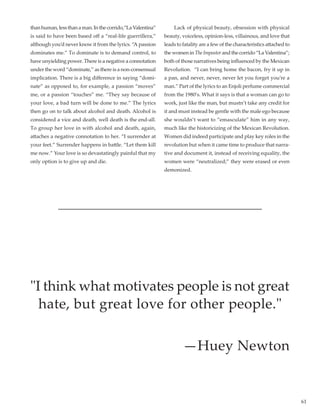 61
thanhuman,lessthanaman.Inthecorrido,“LaValentina”
is said to have been based off a “real-life guerrillera,”
although you’d never know it from the lyrics. “A passion
dominates me.” To dominate is to demand control, to
have unyielding power. There is a negative a connotation
under the word “dominate,” as there is a non-consensual
implication. There is a big difference in saying “domi-
nate” as opposed to, for example, a passion “moves”
me, or a passion “touches” me. “They say because of
your love, a bad turn will be done to me.” The lyrics
then go on to talk about alcohol and death. Alcohol is
considered a vice and death, well death is the end-all.
To group her love in with alcohol and death, again,
attaches a negative connotation to her. “I surrender at
your feet.” Surrender happens in battle. “Let them kill
me now.” Your love is so devastatingly painful that my
only option is to give up and die.
	 Lack of physical beauty, obsession with physical
beauty, voiceless, opinion-less, villainous, and love that
leads to fatality are a few of the characteristics attached to
thewomeninThe Impostorandthecorrido“LaValentina”;
both of those narratives being influenced by the Mexican
Revolution.  “I can bring home the bacon, fry it up in
a pan, and never, never, never let you forget you’re a
man.” Part of the lyrics to an Enjoli perfume commercial
from the 1980’s. What it says is that a woman can go to
work, just like the man, but mustn’t take any credit for
it and must instead be gentle with the male ego because
she wouldn’t want to “emasculate” him in any way,
much like the historicizing of the Mexican Revolution.
Women did indeed participate and play key roles in the
revolution but when it came time to produce that narra-
tive and document it, instead of receiving equality, the
women were “neutralized;” they were erased or even
demonized.
I think what motivates people is not great
hate, but great love for other people.
—Huey Newton
 