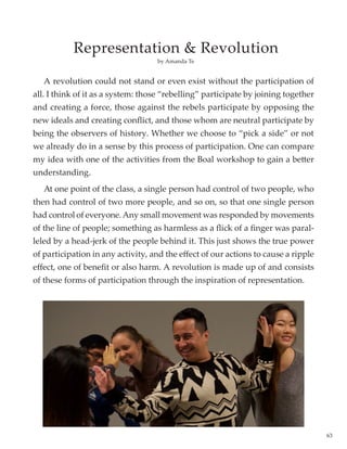 63
	 A revolution could not stand or even exist without the participation of
all. I think of it as a system: those “rebelling” participate by joining together
and creating a force, those against the rebels participate by opposing the
new ideals and creating conflict, and those whom are neutral participate by
being the observers of history. Whether we choose to “pick a side” or not
we already do in a sense by this process of participation. One can compare
my idea with one of the activities from the Boal workshop to gain a better
understanding.
	 At one point of the class, a single person had control of two people, who
then had control of two more people, and so on, so that one single person
had control of everyone.Any small movement was responded by movements
of the line of people; something as harmless as a flick of a finger was paral-
leled by a head-jerk of the people behind it. This just shows the true power
of participation in any activity, and the effect of our actions to cause a ripple
effect, one of benefit or also harm. A revolution is made up of and consists
of these forms of participation through the inspiration of representation.
by Amanda Te
Representation  Revolution
 