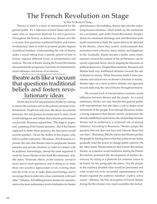 64
	 Theatre in itself is a form of entertainment for the
general public. It’s a reflection of social ideals and at the
same time an important platform for self-expression.
Throughout the history of democracy, theatre acts like
a vacuum that questions traditional beliefs and fosters
revolutionary ideas in order to promote greater degrees
of political freedom. Understanding the role of theatre
under a social setting from a specific period of time in
history requires different levels of interpretation and
analysis. The role of theatre during the French Revolution
demonstrates the progressive functions of entertainment,
social influence, and forces of revolution.
theatre acts like a vacuum
that questions traditional
beliefs and fosters revo-
lutionary ideas
	 On the first level of interpretation, theatre by seeking
to amuse the audience serves the primary purpose of en-
tertainment. People not only have the desire for external
pleasures, but also possess an innate need to seek a kind
of self-indulgence and release that a theatre performance
can provide. Rousseau argued that, “The stage is, in gen-
eral, a painting of the human passions…But if the Painter
neglected to flatter these passions, the Spectators would
soon be repelled…Hence the Author in this respect, only
follows public sentiment.”(Rousseau, 263) Rousseau ex-
presses the idea that theatre aims to perpetuate human
passions and private emotions in order to connect with
its audience. Interestingly, almost the same argument is
made by Susan Maslan in her book Revolutionary Acts.
She states, “Dramatic effects, on the contrary, served to
move and to touch spectators, and in doing so, to make
them into sensitive appreciators of art, to bring them
into the work of art, to make them moral beings, and to
encourage them to enter into a true community with each
other.” (Maslan, 4) Fulfilling human desires for entertain-
ment is the most rudimentary level of definition for theatre
performances. Nevertheless, theatre taps into the under-
lying human emotions, which builds up the sentiments
for a revolution, such as the French Revolution. People’s
desire for emotional discharge and self-liberation from
social constraints in daily life causes them to be attracted
to the theatre, where they receive reinforcements that
normalizes their concerns, fears, beliefs, and happiness
in life. Gradually, theatre became a public arena where
opinions toward the content of the performance can be
openly expressed; hence, slowly shaping the discourse on
political democracy. Despite their similarity, Rousseau and
Maslan hold very antithetical attitudes towards the role
of theatre in society. While Rousseau holds a more pes-
simistic and critical view on theatre’s function in society,
Maslan takes on a more positive attitude and approach
toward analyzing the role of theatre throughout history.
	 The second level of interpretation examines social
influences between theatre and the people. As a social
institution, theatre not only benefits the general public
with entertainment, but also takes a role to shape social
sentiments of the people. Even though Rousseau makes
a strong argument that theatre merely perpetrates the
already established social norms, the relationship between
theatre and its audience is a reciprocal one of mutual
influence. According to Rousseau, ”theater purges the
passions that one does not have and foments those that
one does.” (Rousseau, 266) He claims that theatre pacifies
the people by feeding them what they prefer to see, hence
gradually loses the power to change public opinion. On
the other hand, Maslan believes that French Revolution
theatre, as a massive social institution during the French
Revolution, promoted the development of modern de-
mocracy by acting as a platform for common voices to
be heard. In one paragraph she states, “for the people
in the audience decided what would be performed and
what would not; to be successful, representation in the
theater required the audience members’ explicit, active
assent.” (Maslan, 24) This description of French theatre
during the Revolution very much resembles the formal
The French Revolution on Stage
by Kai Xi (Kasey) Cheng
 