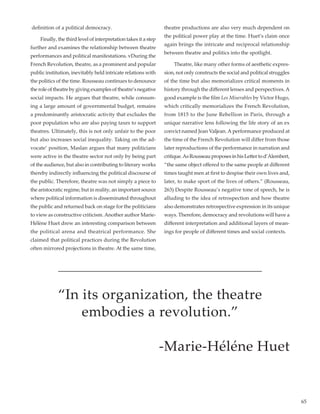 65
definition of a political democracy.	
	 Finally, the third level of interpretation takes it a step
further and examines the relationship between theatre
performances and political manifestations. vDuring the
French Revolution, theatre, as a prominent and popular
public institution, inevitably held intricate relations with
the politics of the time. Rousseau continues to denounce
the role of theatre by giving examples of theatre’s negative
social impacts. He argues that theatre, while consum-
ing a large amount of governmental budget, remains
a predominantly aristocratic activity that excludes the
poor population who are also paying taxes to support
theatres. Ultimately, this is not only unfair to the poor
but also increases social inequality. Taking on the ad-
vocate’ position, Maslan argues that many politicians
were active in the theatre sector not only by being part
of the audience, but also in contributing to literary works
thereby indirectly influencing the political discourse of
the public. Therefore, theatre was not simply a piece to
the aristocratic regime, but in reality, an important source
where political information is disseminated throughout
the public and returned back on stage for the politicians
to view as constructive criticism.Another author Marie-
Hélène Huet drew an interesting comparison between
the political arena and theatrical performance. She
claimed that political practices during the Revolution
often mirrored projections in theatre. At the same time,
theatre productions are also very much dependent on
the political power play at the time. Huet’s claim once
again brings the intricate and reciprocal relationship
between theatre and politics into the spotlight.
	 Theatre, like many other forms of aesthetic expres-
sion, not only constructs the social and political struggles
of the time but also memorializes critical moments in
history through the different lenses and perspectives. A
good example is the film Les Miserables by Victor Hugo,
which critically memorializes the French Revolution,
from 1815 to the June Rebellion in Paris, through a
unique narrative lens following the life story of an ex
convict named Jean Valjean.A performance produced at
the time of the French Revolution will differ from those
later reproductions of the performance in narration and
critique.AsRousseauproposesinhisLettertod’Alembert,
“the same object offered to the same people at different
times taught men at first to despise their own lives and,
later, to make sport of the lives of others.” (Rousseau,
263) Despite Rousseau’s negative tone of speech, he is
alluding to the idea of retrospection and how theatre
also demonstrates retrospective expression in its unique
ways. Therefore, democracy and revolutions will have a
different interpretation and additional layers of mean-
ings for people of different times and social contexts.
“In its organization, the theatre
embodies a revolution.”
-Marie-Héléne Huet
 