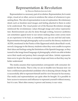 66
	 Representation is a necessary part of revolution. Representation, be it comic
strips, visual art or other, serves to reinforce the values of whomever is pre-
senting them. The role of representation is one of explanation. Revolutionary
ideals such as freedom need images and feeling attached to them in order
to be understood. The visual poster art of the Russian Revolution strongly
reinforced the revolutionary values through image and colour representa-
tion. Reinforcement can also be done through writing, however aesthetics
can sometimes appeal more to our senses making ideas come across more
as an experience to be had, as something you can see and feel and taste.
Representation through photography such as used by the literacy students of
ALFIN, mentioned in the Poetics of the Oppressed article about Boal's work,
served a language to the literacy students when they were unable to express
their ideas and feelings using the limitations of the Spanish language, so they
turned to the image based language of photography which was able to better
serve their needs and portray their concepts and ideas. Artistic representa-
tions serve to give the ideas or concepts shape and form so that they may be
better understood.
	 The media assumes that representation corresponds with consumer de-
mands for that media. That is why we are in trouble now because now we
have a millionaire presidential candidate who is denying climate change. He
is successfully able to represent himself and his view because he has money.
Our media and representations can quite often be bought. It is possible to
have access to resources and influence to represent yourself without money,
but it is rare. Most often money is power and money is our voice.
by Shawna Madrone Jeavons-Leler
Representation  Revolution
Image Black White Red Blue by Chrissy Curl
 