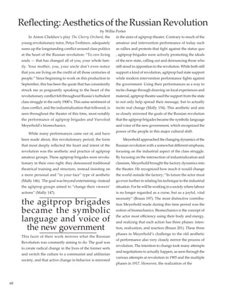 68
	 In Anton Chekhov's play The Cherry Orchard, the
young revolutionary tutor, Petya Trofimov, adequately
sums up the longstanding conflict around class politics
at the heart of the Russian revolution: “To own living
souls — that has changed all of you, your whole fam-
ily. Your mother, you, your uncle don’t even notice
that you are living on the credit of all those centuries of
people.” Since beginning to work on this production in
September, this has been the quote that has consistently
struck me as poignantly speaking to the heart of the
revolutionary conflict felt throughout Russia’s turbulent
class struggle in the early 1900’s. This same sentiment of
class conflict, and the industrialization that followed, is
seen throughout the theater of this time, most notably
the performance of agitprop brigades and Vsevolod
Meyerhold’s biomechanics.
	 While many performances came out of, and have
been made about, this revolutionary period, the form
that most deeply reflected the heart and intent of the
revolution was the aesthetic and practice of agitprop
amateur groups. These agitprop brigades were revolu-
tionary in their own right; they denounced traditional
theatrical training and structure, instead insisting on
a more personal and “in your face” type of aesthetic
(Mally 146).  The goal was beyond entertaining--instead
the agitprop groups aimed to “change their viewers’
actions” (Mally 147).
the agitprop brigades
became the symbolic
language and voice of
the new government
This facet of their work mirrors what the Russian
Revolution was constantly aiming to do. The goal was
to create radical change in the lives of the former serfs
and switch the culture to a communist and utilitarian
society, and that active change in behavior is mirrored
in the aims of agitprop theater. Contrary to much of the
amateur and intervention performance of today such
as rallies and protests that fight against the status quo
, agitprop brigades were actively promoting the ideals
of the new state, calling out and denouncing those who
still stood in opposition to the revolution. While both still
support a kind of revolution, agitprop had state support
while modern intervention performance fights against
the government. Using their performances as a way to
incite change through drawing on local experiences and
material, agitprop theatre used the support from the state
to not only help spread their message, but to actually
incite real change (Mally 154). This aesthetic and aim
so closely mirrored the goals of the Russian revolution
that the agitprop brigades became the symbolic language
and voice of the new government, which recognized the
power of the people in this major cultural shift.
	 Meyerholdapproachedthechangingdynamicsofthe
Russian revolution with a somewhat different emphasis,
focusing on the industrial aspect of the class struggle.
By focusing on the intersection of industrialization and
classism, Meyerhold brought the factory dynamics into
the theater. He recognized how much it would change
the world outside the factory; “In future the actor must
go even further in relating his technique to the industrial
situation. For he will be working in a society where labour
is no longer regarded as a curse, but as a joyful, vital
necessity” (Braun 197). The most distinctive contribu-
tion Meyerhold made during this time period was the
notion of biomechanics. Biomechanics is the concept of
the actor most efficiency using their body and energy,
and realizing that each action has three phases: inten-
tion, realization, and reaction (Braun 201). These three
phases in Meyerhold’s challenge to the old aesthetic
of performance also very closely mirror the process of
revolution. The intention to change took many attempts
and negotiations to actually happen, as seen through the
various attempts at revolution in 1905 and the multiple
phases in 1917. However, the realization of the
Reflecting:AestheticsoftheRussianRevolution
by Willie Porter
 