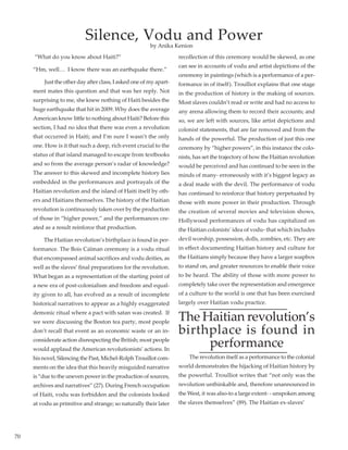70
“What do you know about Haiti?”
“Hm, well…  I know there was an earthquake there.”
	 Just the other day after class, I asked one of my apart-
ment mates this question and that was her reply. Not
surprising to me, she knew nothing of Haiti besides the
huge earthquake that hit in 2009. Why does the average
American know little to nothing about Haiti? Before this
section, I had no idea that there was even a revolution
that occurred in Haiti; and I’m sure I wasn’t the only
one. How is it that such a deep, rich event crucial to the
status of that island managed to escape from textbooks
and so from the average person’s radar of knowledge?
The answer to this skewed and incomplete history lies
embedded in the performances and portrayals of the
Haitian revolution and the island of Haiti itself by oth-
ers and Haitians themselves. The history of the Haitian
revolution is continuously taken over by the production
of those in “higher power,” and the performances cre-
ated as a result reinforce that production.
	 The Haitian revolution’s birthplace is found in per-
formance. The Bois Caïman ceremony is a vodu ritual
that encompassed animal sacrifices and vodu deities, as
well as the slaves’ final preparations for the revolution.
What began as a representation of the starting point of
a new era of post-colonialism and freedom and equal-
ity given to all, has evolved as a result of incomplete
historical narratives to appear as a highly exaggerated
demonic ritual where a pact with satan was created.  If
we were discussing the Boston tea party, most people
don’t recall that event as an economic waste or an in-
considerate action disrespecting the British; most people
would applaud the American revolutionists’ actions. In
his novel, Silencing the Past, Michel-Rolph Trouillot com-
ments on the idea that this heavily misguided narrative
is “due to the uneven power in the production of sources,
archives and narratives” (27). During French occupation
of Haiti, vodu was forbidden and the colonists looked
at vodu as primitive and strange; so naturally their later
recollection of this ceremony would be skewed, as one
can see in accounts of vodu and artist depictions of the
ceremony in paintings (which is a performance of a per-
formance in of itself). Troulliot explains that one stage
in the production of history is the making of sources.
Most slaves couldn’t read or write and had no access to
any arena allowing them to record their accounts; and
so, we are left with sources, like artist depictions and
colonist statements, that are far removed and from the
hands of the powerful. The production of just this one
ceremony by “higher powers”, in this instance the colo-
nists, has set the trajectory of how the Haitian revolution
would be perceived and has continued to be seen in the
minds of many- erroneously with it’s biggest legacy as
a deal made with the devil. The performance of vodu
has continued to reinforce that history perpetuated by
those with more power in their production. Through
the creation of several movies and television shows,
Hollywood performances of vodu has capitalized on
the Haitian colonists’ idea of vodu- that which includes
devil worship, possession, dolls, zombies, etc. They are
in effect documenting Haitian history and culture for
the Haitians simply because they have a larger soapbox
to stand on, and greater resources to enable their voice
to be heard. The ability of those with more power to
completely take over the representation and emergence
of a culture to the world is one that has been exercised
largely over Haitian vodu practice.
The Haitian revolution’s
birthplace is found in
performance
	 The revolution itself as a performance to the colonial
world demonstrates the hijacking of Haitian history by
the powerful. Troulliot writes that “not only was the
revolution unthinkable and, therefore unannounced in
the West, it was also-to a large extent- - unspoken among
the slaves themselves” (89). The Haitian ex-slaves’
Silence, Vodu and Power
by Anika Kenion
 