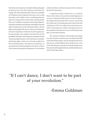 74
This shows how the power in numbers influenced people
to speak up and voice their opinions and desires for
change. The venue of the barricade, which was a symbolic
act of defiance and revolution in the movie, was a small
barricade in the middle of town, symbolizing that the
desire for change rested on the streets with the people.
The movie mobilizes sentiment in the United States by
sharing its symbolism and intensity of the fight for human
rights and democracy in the French Revolution. The red
flag seen throughout the movie with the revolutionists,
shows the importance of freedom from the oppression.
So many people were willing to lose their lives for the
possibility of freedom. This fact presses sentiment into the
American people because we have democracy, freedom,
and human rights, which were so heavily sought for in
the French Revolution. This desire for democracy, as
portrayed in the theatrical display of the movie, stresses
to the American people the importance of our freedom
and the luck that we all have because we have achieved
this level of democracy.
	 A significant aspect of democracy, as noted by
Huet, is the written word and the acknowledgement of
its power. During the shift in power in the revolution,
the people discovered that there is power in knowing
the whole truth. Everything said and unsaid in the trial
of King Louis XVI was written down and made acces-
sible to the people; the written word grants power to
the people because they have access to information and
they can document injustice.
	 The concept of freedom of the people and change
in social structure, has led to many revolutions, like that
of the French Revolution. I feel as though the desire for
democracy, and the different ideas of democracy, such
as the idea that power should rest with the people, have
been portrayed through the theater and the performances
of the French Revolution.
If I can't dance, I don't want to be part
of your revolution.
-Emma Goldman
 
