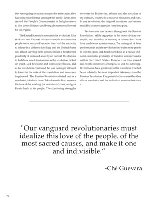 76
they were going to amass peasants for their cause, they
had to increase literacy amongst the public. Lenin then
created the People’s Commissariat of Enlightenment
to take down illiteracy and bring about more followers
for his regime.
	 The United States is/was so afraid of revolution. Take
the Sacco and Vanzetti case for example: two innocent
people were executed because they had the audacity
to believe in a different ideology and the United States
was afraid keeping them around meant a heightened
possibility of increased anarchy on our soil. It’s obvious
in Reds how much tension rose as the revolution picked
up speed. Jack first came and went as he pleased, and
as the revolution continued, he was no longer allowed
to leave for the sake of the revolution, and was even
imprisoned. The Russian Revolution started out as a
wonderful, idealistic cause. Take down the Tsar, improve
the lives of the working (or indentured) class, and give
Russia back to its people. The continuing struggles
between the Bolsheviks, Whites, and the socialists in
my opinion, resulted in a waste of resources and lives.
In any revolution, the original intentions can become
muddled as more agendas come into play.
	 Performance can be seen throughout the Russian
Revolution. While Agitprop is the most obvious ex-
ample, any assembly or meeting of “comrades” must
have qualities of a performance. The main goal of these
performances and the revolution is to incite more people
to join the cause. Jack Reed started out as a radical jour-
nalist, interested primarily in the labor union crusades
within the United States. However, as time passed
and world conditions changed, so did his ideology.
Performance has a great role in this transition. The Red
Scare is hardly the most important takeaway from the
Russian Revolution. I’m grateful to have seen the other
side of revolution and the individual motives that drive
it.
Our vanguard revolutionaries must
idealize this love of the people, of the
most sacred causes, and make it one
and indivisible.”
-Ché Guevara
 