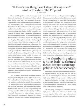 78
	 I have spent the past two months learning by heart
the words of a Russian Revolutionary. I have talked
about “higher truth,” and I have harangued the upper
class for their apathy. I have railed against the ineffec-
tive “intelligentsia,” and I have witnessed firsthand
the depth of the chasm between wealth and poverty in
pre-Soviet Russia. I have even participated in a magic
trick within the greater illusion that has made all of this
possible: the theatre. There’s something palpable and
inevitable happening behind the slow-moving train of
Anton Chekhov's The Cherry Orchard. It is the puffing
and chugging of the agitprop train just starting to pull
out of the station, steam billowing and pistons still vis-
ible in their slow push and pull, chug and un-chug; the
slumbering giant whose half-wakened throes are just as
unstoppable as her battle charge. That’s what the theater
has the potential to be, and it’s what the agitprop group
literally embodied: a snowballing roll towards something
waiting at the bottom—not the top, but the bottom—of
a long and obstacled hill, be it truth, justice, equality, or
freedom. Where the agitprop performances, our own
in-class performances, and The Cherry Orchard past and
present meet and intersect is in the depiction of injus-
tice. It sounds like a simple concept, and each type of
performance makes its own sorts of waves, but the key,
it seems, is in this depiction of injustice from which all
other choices derive.
	 Take, for instance, the relatively neutral way in which
The Cherry Orchard depicts injustice. While my character,
Petya, talks a lot about the injustices of the world, the
play itself doesn’t depict him actually doing anything.
I’ve taken to throwing in small moments in which he
tries to do the right thing, only a little too late, and in-
deed he is often called out for ‘not doing anything’ and
for being too old to still be a student. On top of all that,
I am really the only one to talk about these injustices.
The script reveals inequalities by depicting the extreme
poverty of the freed serfs—but this is only in a single
moment; the rest is silence. Our production highlights
this moment, but we have also found it very easy to cast
the play’s sympathies on the upper class. The pendulum
swings and the rich are given their just reward for their
frivolity: foreclosure—and yet, we can’t help but feel
sorry for them as well. It’s a funny story and it’s also a
sad story. You could argue that its melancholy arises
from its unequivocally sad ending, or from the fact that
the lower classes don’t rise up to take the property and
it instead only changes hands to a different kind of up-
per class. And yet the sympathy for Lyubov and Gayev
losing their childhood home feels like something that
would only disappear after being rooted out: either by
a truly vindictive audience, or by pushing the script into
melodramaticfarce.IthinkitisTheCherryOrchard’snature
as a “traditional” play (i.e. one that uses a script) that
allows for its neutrality—it only takes on what we might
think of as a “revolutionary” bent when the practitioners
of the theater bring in the element of interpretation.
...the slumbering giant
whose half-wakened
throes are just as unstop-
pableasherbattlecharge.
	 Our own in-class agitprop performances, however,
all depicted injustices, and yet they also took very ac-
tive roles in denouncing those injustices. The tenants’
rights group did this through narrative and hyperbole:
by depicting the injustice in a larger-than-life way, in
all of its dramatic nastiness, from the perspective of the
victim. (It’s important to note here The Cherry Orchard
script’s virtual erasure of victims).
	 My own group, focusing on UC contracted workers’
rights, chose a call to action as the means that followed
from our depiction of the unfair wages and conditions
to which contracted workers are subjected. Again, we
If there's one thing I can't stand, it's injustice!
-Anton Chekhov, The Proposal
by James Lewis
 