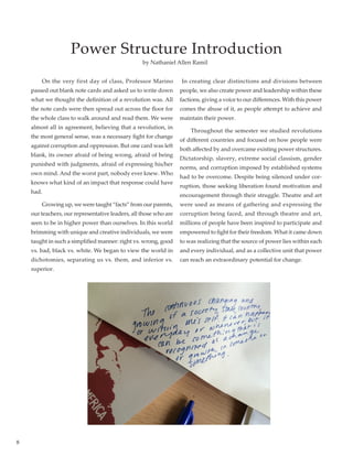 8
Power Structure Introduction
	 On the very first day of class, Professor Marino
passed out blank note cards and asked us to write down
what we thought the definition of a revolution was. All
the note cards were then spread out across the floor for
the whole class to walk around and read them. We were
almost all in agreement, believing that a revolution, in
the most general sense, was a necessary fight for change
against corruption and oppression. But one card was left
blank, its owner afraid of being wrong, afraid of being
punished with judgments, afraid of expressing his/her
own mind. And the worst part, nobody ever knew. Who
knows what kind of an impact that response could have
had. 	
	 Growing up, we were taught “facts” from our parents,
our teachers, our representative leaders, all those who are
seen to be in higher power than ourselves. In this world
brimming with unique and creative individuals, we were
taught in such a simplified manner: right vs. wrong, good
vs. bad, black vs. white. We began to view the world in
dichotomies, separating us vs. them, and inferior vs.
superior.
In creating clear distinctions and divisions between
people, we also create power and leadership within these
factions, giving a voice to our differences. With this power
comes the abuse of it, as people attempt to achieve and
maintain their power.
	 Throughout the semester we studied revolutions
of different countries and focused on how people were
both affected by and overcame existing power structures.
Dictatorship, slavery, extreme social classism, gender
norms, and corruption imposed by established systems
had to be overcome. Despite being silenced under cor-
ruption, those seeking liberation found motivation and
encouragement through their struggle. Theatre and art
were used as means of gathering and expressing the
corruption being faced, and through theatre and art,
millions of people have been inspired to participate and
empowered to fight for their freedom. What it came down
to was realizing that the source of power lies within each
and every individual, and as a collective unit that power
can reach an extraordinary potential for change.
by Nathaniel Allen Ramil
 