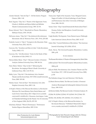 Arendt, Hannah. “Intro  Chp 1”. On Revolution. Penguin 	
	 Classics, 2006. 1-48.
Boal, Augusto. Chp 1  2. Theatre of the Oppressed. Trans. 	
	 Charles A. McBride and Maria-Odilia Leal McBride. 	
	 Theatre Communications Group, 1985. 32-155.
Braun, Edward. Part 5. Meyerhold on Theatre. Bloomsbury 	
	 Methuen Drama, 1978. 159-230.
DeFronzo, James. Chp 2  5.” Revolutions  Revolutionary 	
	 Movements. 4th ed. Westview Press , 2011. 39-61, 203-248.
Frederik, Laurie A. Chp 4. Trumpets in the Mountain. Duke 	
	 University Press, 2012. 142-174.
Guevara, Che. Socialism and Man in Cuba. Cuba Revolution	
	 Today (1965): 1-15.
Guevara, Che. Arts Revolution. Notes for the Study of Man 	
	  Socialism in Cuba (1965): 1-5.
Herrea-Sobek, Maria. Chp 5. Mexican Corrido: A Feminist 	
	 Analysis. Indiana University Press, 1990. 84-116.
Huet, Marie- Helene. Chp 1,2,3, 5. Rehearsing the		
	 Revolution: the staging of Marat’s Death. University of 	
	 California Press, 1982. 1-69, 99-116.
Mally, Lynn. Chp 4  5. Revolutionary Acts: Amateur 	
	 Theater and the Soviet State, 1917-1938. Cornell University
	 Press, 2000. 109-180.
Maslan, Susan. Intro  Chp 1. Revolutionary Acts. John 	
	 Hopkins University Press, 2005. 1-24.
A People’s History of the Mexican Revolution, La Revolución 	
	 Mexicana. Dir. Laura Moreno, Harry Simón Salazar, and 	
	 Leyla Torres. Somos Raza, 2013. https://www.youtube.	
	 com/watch?v=6olifItvePo. Rousseau, Jean-Jaques. Letter
	 to D'Alembert  Writings for the Theater. Vol. 10. University
	 of New England, 2004. 256-276, 297-335.
Schechner, Richard. ”What Is Performance. Performance 	
	 Studies.Palgrave Macmillian, 2003. 22-44.
Triana, Jose. Night of the Assassins. Trans. Margaret Carson. 	
	 Stages of Conflict: A Critical Anthology of Latin Theater 	
	 and	Performance.Ann Arbor: University of Michigan 	
	 Press, 2008. 196-219.
Turner, Victor. “Chp 1: Social Dramas  the Stories about Them”.
	 Dramas, Fields, And Metaphors. Cornell University 	
	 Press, 1975. 23-59.
Usigli, Rodolfo. The Imposter. Trans. Ramon Layera. Pittsburgh:
	 Latin American Literary Review Press, 2005. 14-127.
Yoder, Dale. Current Definitions of Revolution. The American
	 Journal of Sociology 32:3 (1926): 433-41.
Zizek , Slavoj . The Universal Exception. Bloomsbury: London,	
	 2006. p.48.
In text citations:
TheRussianRevolution:ATheatreofEstrangementbyMimiGilles
[1]Slavoj Zizek ‘The Universal Exception’ (Bloomsbury:London,
	 2006) p.48
[2]Lynn Mally ‘Revolutionary Acts: Amateur Theater and The 	
	 Soviet State, 1917 – 1938’ (Cornell University Press, 2000) 	
	p.150
The Soldadera Image: Fact and Historical...Nils Skudra
[1] María Herrera-Sobek, The Mexican Corrido: A Feminist
	 Analysis. Bloomington  Indianapolis: Indiana University
	 Press, 1990. 92-93.
[2] Herrera-Sobek, The Mexican Corrido:A FeministAnalysis. 93.
[3] Ibid, 96. [4] Ibid. [5] Ibid, 103. [6] Ibid, 104. [7] Ibid, 105.
[8] Ibid, 106. [9] Ibid, 109. [10] Ibid, 110. [11] Ibid, 111.
[12] “A People’s History of the Mexican Revolution, La	
	 Revolución Mexicana.” Published 3 March 2013. https://	
	 www.youtube.com/watch?v=6olifItvePo. [13] Ibid.
Bibliography
Photographs by Sam Peurach. Image edits by Chrissy
Curl, Yoonji Jang  Lulu Matute
Zine Production by Lulu Matute
lulumatute@gmail.com
 