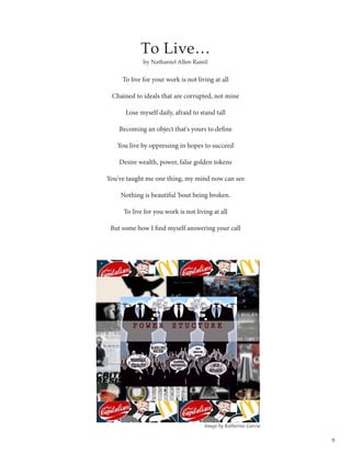 9
To Live…
To live for your work is not living at all
Chained to ideals that are corrupted, not mine
Lose myself daily, afraid to stand tall
Becoming an object that's yours to define
You live by oppressing in hopes to succeed
Desire wealth, power, false golden tokens
You've taught me one thing, my mind now can see
Nothing is beautiful 'bout being broken.
To live for you work is not living at all
But some how I find myself answering your call
by Nathaniel Allen Ramil
Image by Katherine Garcia
 