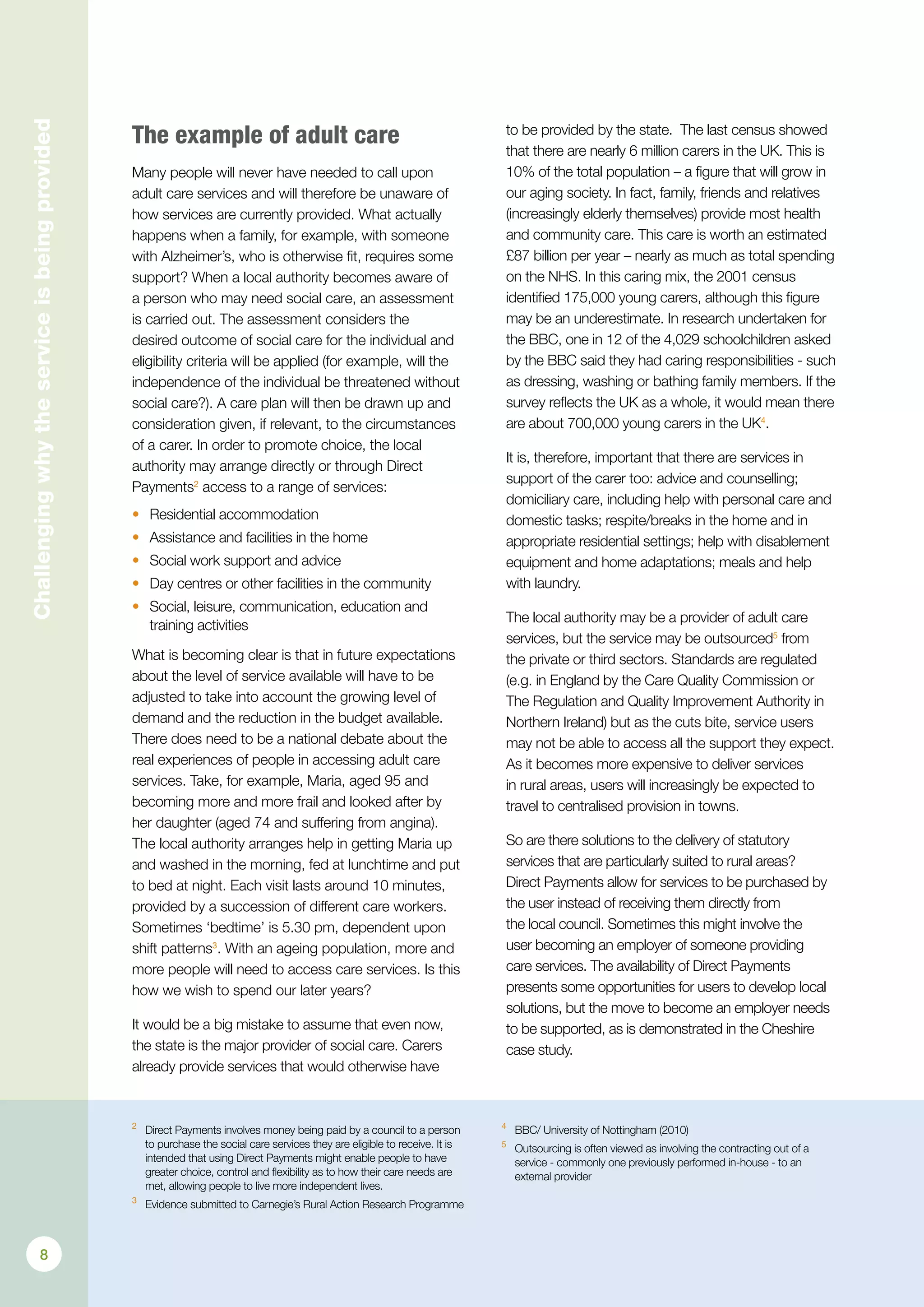 Challengingwhytheserviceisbeingprovided
The example of adult care
Many people will never have needed to call upon
adult care services and will therefore be unaware of
how services are currently provided. What actually
happens when a family, for example, with someone
with Alzheimer’s, who is otherwise fit, requires some
support? When a local authority becomes aware of
a person who may need social care, an assessment
is carried out. The assessment considers the
desired outcome of social care for the individual and
eligibility criteria will be applied (for example, will the
independence of the individual be threatened without
social care?). A care plan will then be drawn up and
consideration given, if relevant, to the circumstances
of a carer. In order to promote choice, the local
authority may arrange directly or through Direct
Payments2
access to a range of services:
•	 Residential accommodation
•	 Assistance and facilities in the home
•	 Social work support and advice
•	 Day centres or other facilities in the community
•	 Social, leisure, communication, education and
training activities
What is becoming clear is that in future expectations
about the level of service available will have to be
adjusted to take into account the growing level of
demand and the reduction in the budget available.
There does need to be a national debate about the
real experiences of people in accessing adult care
services. Take, for example, Maria, aged 95 and
becoming more and more frail and looked after by
her daughter (aged 74 and suffering from angina).
The local authority arranges help in getting Maria up
and washed in the morning, fed at lunchtime and put
to bed at night. Each visit lasts around 10 minutes,
provided by a succession of different care workers.
Sometimes ‘bedtime’ is 5.30 pm, dependent upon
shift patterns3
. With an ageing population, more and
more people will need to access care services. Is this
how we wish to spend our later years?
It would be a big mistake to assume that even now,
the state is the major provider of social care. Carers
already provide services that would otherwise have
to be provided by the state. The last census showed
that there are nearly 6 million carers in the UK. This is
10% of the total population – a figure that will grow in
our aging society. In fact, family, friends and relatives
(increasingly elderly themselves) provide most health
and community care. This care is worth an estimated
£87 billion per year – nearly as much as total spending
on the NHS. In this caring mix, the 2001 census
identified 175,000 young carers, although this figure
may be an underestimate. In research undertaken for
the BBC, one in 12 of the 4,029 schoolchildren asked
by the BBC said they had caring responsibilities - such
as dressing, washing or bathing family members. If the
survey reflects the UK as a whole, it would mean there
are about 700,000 young carers in the UK4
.
It is, therefore, important that there are services in
support of the carer too: advice and counselling;
domiciliary care, including help with personal care and
domestic tasks; respite/breaks in the home and in
appropriate residential settings; help with disablement
equipment and home adaptations; meals and help
with laundry.
The local authority may be a provider of adult care
services, but the service may be outsourced5
from
the private or third sectors. Standards are regulated
(e.g. in England by the Care Quality Commission or
The Regulation and Quality Improvement Authority in
Northern Ireland) but as the cuts bite, service users
may not be able to access all the support they expect.
As it becomes more expensive to deliver services
in rural areas, users will increasingly be expected to
travel to centralised provision in towns.
So are there solutions to the delivery of statutory
services that are particularly suited to rural areas?
Direct Payments allow for services to be purchased by
the user instead of receiving them directly from
the local council. Sometimes this might involve the
user becoming an employer of someone providing
care services. The availability of Direct Payments
presents some opportunities for users to develop local
solutions, but the move to become an employer needs
to be supported, as is demonstrated in the Cheshire
case study.
2	
Direct Payments involves money being paid by a council to a person
to purchase the social care services they are eligible to receive. It is
intended that using Direct Payments might enable people to have
greater choice, control and flexibility as to how their care needs are
met, allowing people to live more independent lives.
3	
Evidence submitted to Carnegie’s Rural Action Research Programme
4	
BBC/ University of Nottingham (2010)
5	
Outsourcing is often viewed as involving the contracting out of a
service - commonly one previously performed in-house - to an
external provider
8
 