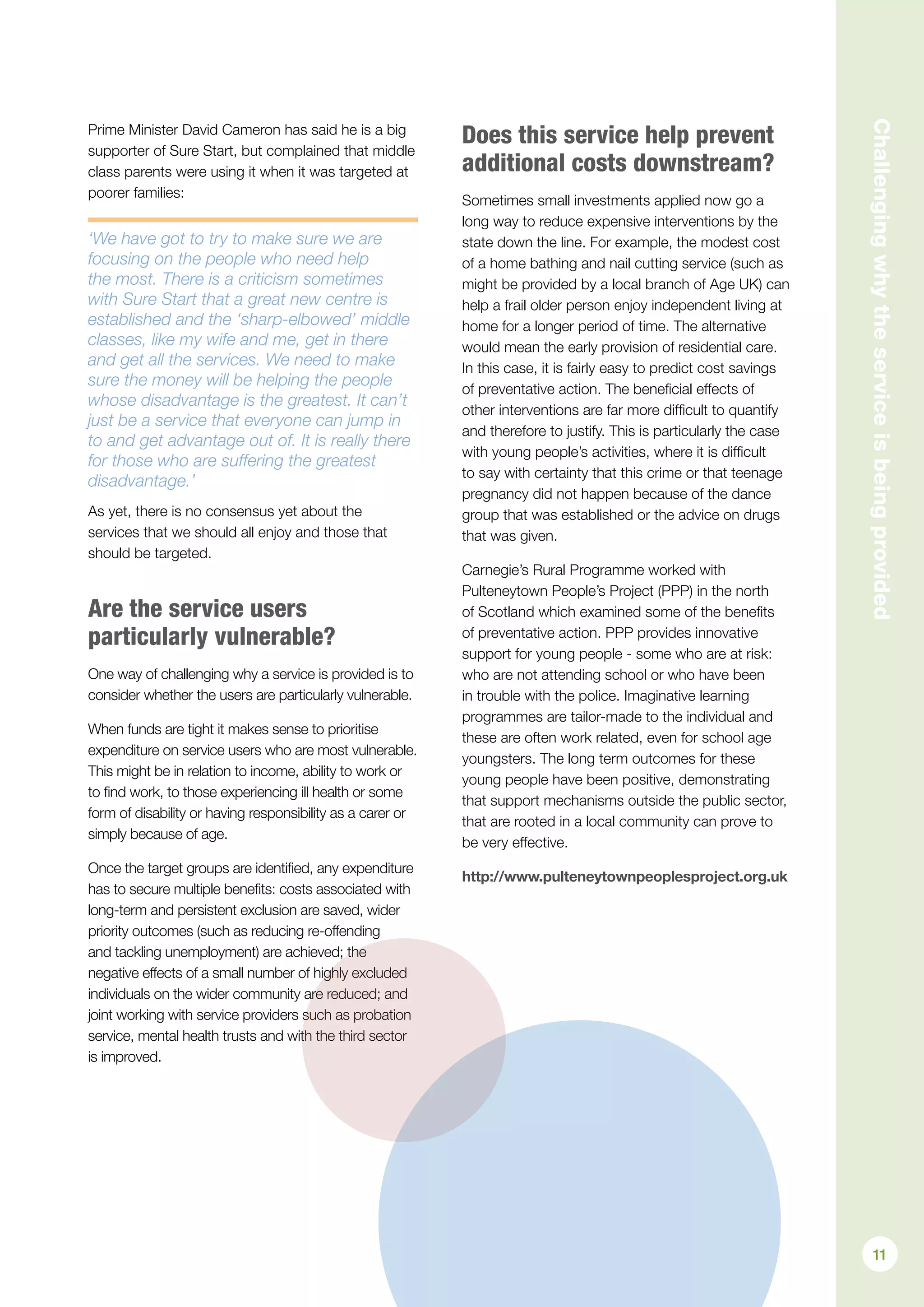 Prime Minister David Cameron has said he is a big
supporter of Sure Start, but complained that middle
class parents were using it when it was targeted at
poorer families:
‘We have got to try to make sure we are
focusing on the people who need help
the most. There is a criticism sometimes
with Sure Start that a great new centre is
established and the ‘sharp-elbowed’ middle
classes, like my wife and me, get in there
and get all the services. We need to make
sure the money will be helping the people
whose disadvantage is the greatest. It can’t
just be a service that everyone can jump in
to and get advantage out of. It is really there
for those who are suffering the greatest
disadvantage.’
As yet, there is no consensus yet about the
services that we should all enjoy and those that
should be targeted.
Are the service users
particularly vulnerable?
One way of challenging why a service is provided is to
consider whether the users are particularly vulnerable.
When funds are tight it makes sense to prioritise
expenditure on service users who are most vulnerable.
This might be in relation to income, ability to work or
to find work, to those experiencing ill health or some
form of disability or having responsibility as a carer or
simply because of age.
Once the target groups are identified, any expenditure
has to secure multiple benefits: costs associated with
long-term and persistent exclusion are saved, wider
priority outcomes (such as reducing re-offending
and tackling unemployment) are achieved; the
negative effects of a small number of highly excluded
individuals on the wider community are reduced; and
joint working with service providers such as probation
service, mental health trusts and with the third sector
is improved.
Does this service help prevent
additional costs downstream?
Sometimes small investments applied now go a
long way to reduce expensive interventions by the
state down the line. For example, the modest cost
of a home bathing and nail cutting service (such as
might be provided by a local branch of Age UK) can
help a frail older person enjoy independent living at
home for a longer period of time. The alternative
would mean the early provision of residential care.
In this case, it is fairly easy to predict cost savings
of preventative action. The beneficial effects of
other interventions are far more difficult to quantify
and therefore to justify. This is particularly the case
with young people’s activities, where it is difficult
to say with certainty that this crime or that teenage
pregnancy did not happen because of the dance
group that was established or the advice on drugs
that was given.
Carnegie’s Rural Programme worked with
Pulteneytown People’s Project (PPP) in the north
of Scotland which examined some of the benefits
of preventative action. PPP provides innovative
support for young people - some who are at risk:
who are not attending school or who have been
in trouble with the police. Imaginative learning
programmes are tailor-made to the individual and
these are often work related, even for school age
youngsters. The long term outcomes for these
young people have been positive, demonstrating
that support mechanisms outside the public sector,
that are rooted in a local community can prove to
be very effective.
http://www.pulteneytownpeoplesproject.org.uk Challengingwhytheserviceisbeingprovided
11
 