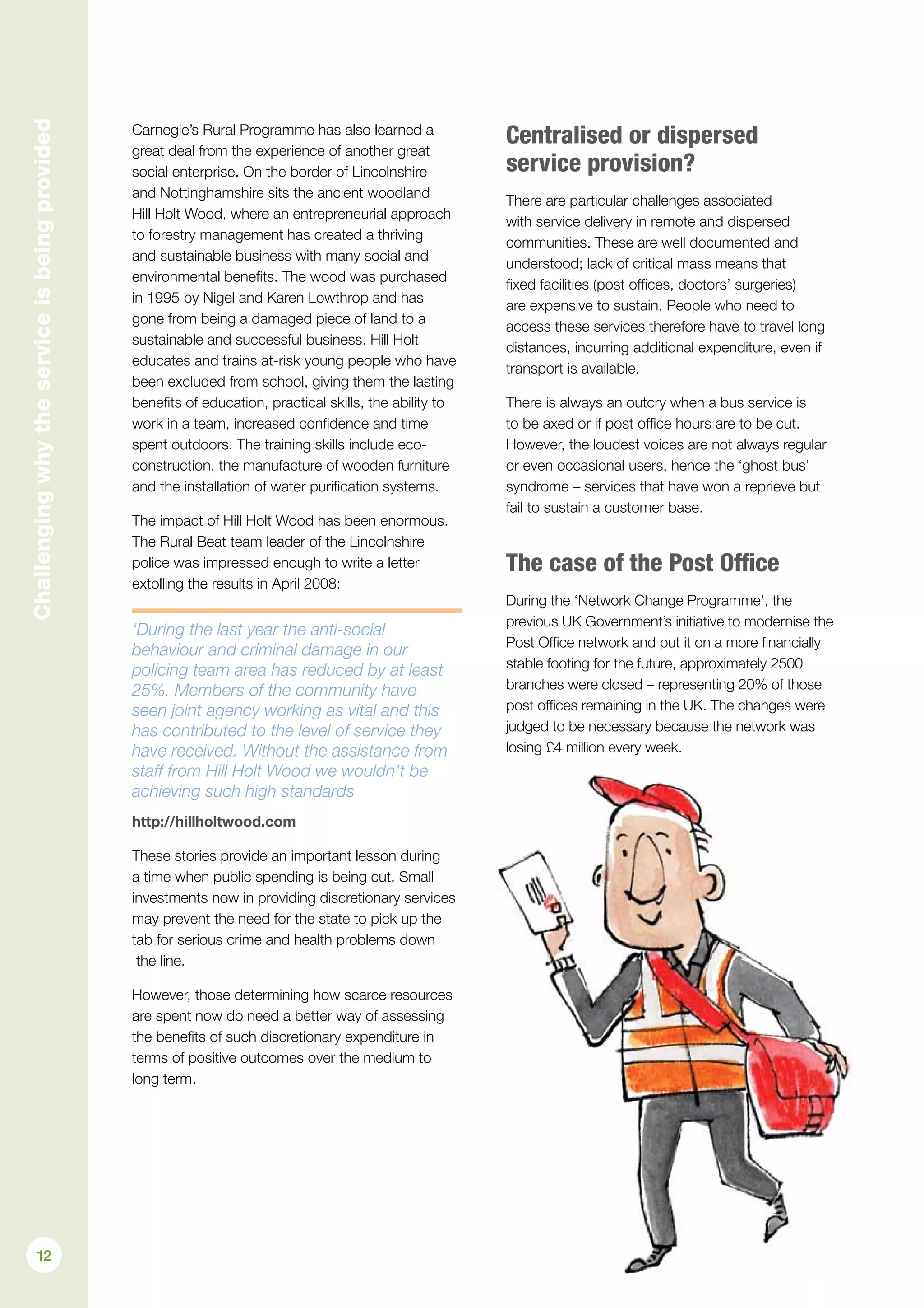 Carnegie’s Rural Programme has also learned a
great deal from the experience of another great
social enterprise. On the border of Lincolnshire
and Nottinghamshire sits the ancient woodland
Hill Holt Wood, where an entrepreneurial approach
to forestry management has created a thriving
and sustainable business with many social and
environmental benefits. The wood was purchased
in 1995 by Nigel and Karen Lowthrop and has
gone from being a damaged piece of land to a
sustainable and successful business. Hill Holt
educates and trains at-risk young people who have
been excluded from school, giving them the lasting
benefits of education, practical skills, the ability to
work in a team, increased confidence and time
spent outdoors. The training skills include eco-
construction, the manufacture of wooden furniture
and the installation of water purification systems.
The impact of Hill Holt Wood has been enormous.
The Rural Beat team leader of the Lincolnshire
police was impressed enough to write a letter
extolling the results in April 2008:
‘During the last year the anti-social
behaviour and criminal damage in our
policing team area has reduced by at least
25%. Members of the community have
seen joint agency working as vital and this
has contributed to the level of service they
have received. Without the assistance from
staff from Hill Holt Wood we wouldn’t be
achieving such high standards
http://hillholtwood.com
These stories provide an important lesson during
a time when public spending is being cut. Small
investments now in providing discretionary services
may prevent the need for the state to pick up the
tab for serious crime and health problems down
the line.
However, those determining how scarce resources
are spent now do need a better way of assessing
the benefits of such discretionary expenditure in
terms of positive outcomes over the medium to
long term.
Centralised or dispersed
service provision?
There are particular challenges associated
with service delivery in remote and dispersed
communities. These are well documented and
understood; lack of critical mass means that
fixed facilities (post offices, doctors’ surgeries)
are expensive to sustain. People who need to
access these services therefore have to travel long
distances, incurring additional expenditure, even if
transport is available.
There is always an outcry when a bus service is
to be axed or if post office hours are to be cut.
However, the loudest voices are not always regular
or even occasional users, hence the ‘ghost bus’
syndrome – services that have won a reprieve but
fail to sustain a customer base.
The case of the Post Office
During the ‘Network Change Programme’, the
previous UK Government’s initiative to modernise the
Post Office network and put it on a more financially
stable footing for the future, approximately 2500
branches were closed – representing 20% of those
post offices remaining in the UK. The changes were
judged to be necessary because the network was
losing £4 million every week.
Challengingwhytheserviceisbeingprovided
12
 