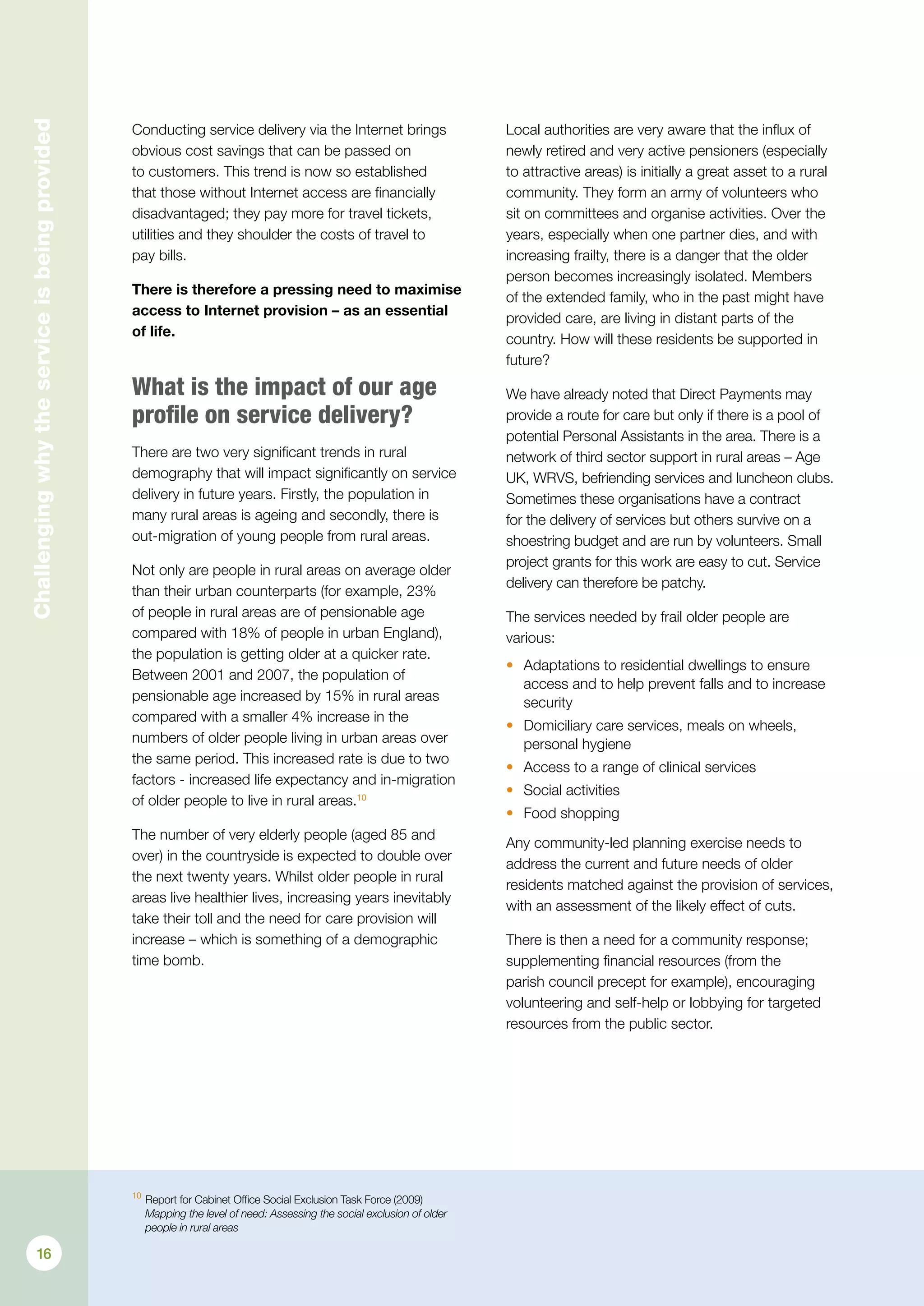 10
	Report for Cabinet Office Social Exclusion Task Force (2009)
Mapping the level of need: Assessing the social exclusion of older
people in rural areas
Challengingwhytheserviceisbeingprovided
Conducting service delivery via the Internet brings
obvious cost savings that can be passed on
to customers. This trend is now so established
that those without Internet access are financially
disadvantaged; they pay more for travel tickets,
utilities and they shoulder the costs of travel to
pay bills.
There is therefore a pressing need to maximise
access to Internet provision – as an essential
of life.
What is the impact of our age
profile on service delivery?
There are two very significant trends in rural
demography that will impact significantly on service
delivery in future years. Firstly, the population in
many rural areas is ageing and secondly, there is
out-migration of young people from rural areas.
Not only are people in rural areas on average older
than their urban counterparts (for example, 23%
of people in rural areas are of pensionable age
compared with 18% of people in urban England),
the population is getting older at a quicker rate.
Between 2001 and 2007, the population of
pensionable age increased by 15% in rural areas
compared with a smaller 4% increase in the
numbers of older people living in urban areas over
the same period. This increased rate is due to two
factors - increased life expectancy and in-migration
of older people to live in rural areas.10
The number of very elderly people (aged 85 and
over) in the countryside is expected to double over
the next twenty years. Whilst older people in rural
areas live healthier lives, increasing years inevitably
take their toll and the need for care provision will
increase – which is something of a demographic
time bomb.
Local authorities are very aware that the influx of
newly retired and very active pensioners (especially
to attractive areas) is initially a great asset to a rural
community. They form an army of volunteers who
sit on committees and organise activities. Over the
years, especially when one partner dies, and with
increasing frailty, there is a danger that the older
person becomes increasingly isolated. Members
of the extended family, who in the past might have
provided care, are living in distant parts of the
country. How will these residents be supported in
future?
We have already noted that Direct Payments may
provide a route for care but only if there is a pool of
potential Personal Assistants in the area. There is a
network of third sector support in rural areas – Age
UK, WRVS, befriending services and luncheon clubs.
Sometimes these organisations have a contract
for the delivery of services but others survive on a
shoestring budget and are run by volunteers. Small
project grants for this work are easy to cut. Service
delivery can therefore be patchy.
The services needed by frail older people are
various:
•	 Adaptations to residential dwellings to ensure
access and to help prevent falls and to increase
security
•	 Domiciliary care services, meals on wheels,
personal hygiene
•	 Access to a range of clinical services
•	 Social activities
•	 Food shopping
Any community-led planning exercise needs to
address the current and future needs of older
residents matched against the provision of services,
with an assessment of the likely effect of cuts.
There is then a need for a community response;
supplementing financial resources (from the
parish council precept for example), encouraging
volunteering and self-help or lobbying for targeted
resources from the public sector.
16
 