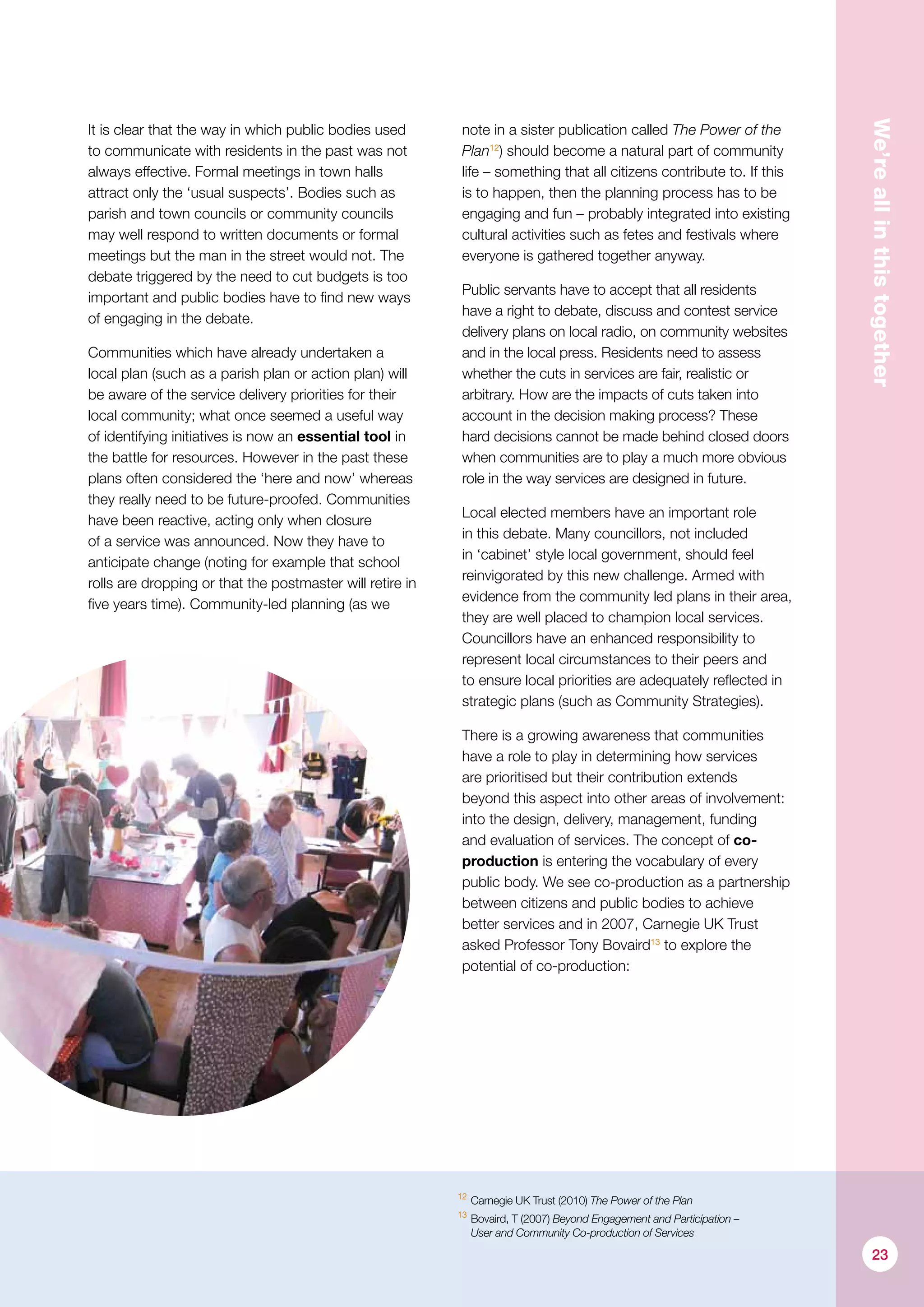 We’reallinthistogether
It is clear that the way in which public bodies used
to communicate with residents in the past was not
always effective. Formal meetings in town halls
attract only the ‘usual suspects’. Bodies such as
parish and town councils or community councils
may well respond to written documents or formal
meetings but the man in the street would not. The
debate triggered by the need to cut budgets is too
important and public bodies have to find new ways
of engaging in the debate.
Communities which have already undertaken a
local plan (such as a parish plan or action plan) will
be aware of the service delivery priorities for their
local community; what once seemed a useful way
of identifying initiatives is now an essential tool in
the battle for resources. However in the past these
plans often considered the ‘here and now’ whereas
they really need to be future-proofed. Communities
have been reactive, acting only when closure
of a service was announced. Now they have to
anticipate change (noting for example that school
rolls are dropping or that the postmaster will retire in
five years time). Community-led planning (as we
note in a sister publication called The Power of the
Plan12
) should become a natural part of community
life – something that all citizens contribute to. If this
is to happen, then the planning process has to be
engaging and fun – probably integrated into existing
cultural activities such as fetes and festivals where
everyone is gathered together anyway.
Public servants have to accept that all residents
have a right to debate, discuss and contest service
delivery plans on local radio, on community websites
and in the local press. Residents need to assess
whether the cuts in services are fair, realistic or
arbitrary. How are the impacts of cuts taken into
account in the decision making process? These
hard decisions cannot be made behind closed doors
when communities are to play a much more obvious
role in the way services are designed in future.
Local elected members have an important role
in this debate. Many councillors, not included
in ‘cabinet’ style local government, should feel
reinvigorated by this new challenge. Armed with
evidence from the community led plans in their area,
they are well placed to champion local services.
Councillors have an enhanced responsibility to
represent local circumstances to their peers and
to ensure local priorities are adequately reflected in
strategic plans (such as Community Strategies).
There is a growing awareness that communities
have a role to play in determining how services
are prioritised but their contribution extends
beyond this aspect into other areas of involvement:
into the design, delivery, management, funding
and evaluation of services. The concept of co-
production is entering the vocabulary of every
public body. We see co-­production as a partnership
between citizens and public bodies to achieve
better services and in 2007, Carnegie UK Trust
asked Professor Tony Bovaird13
to explore the
potential of co-production:
12
	Carnegie UK Trust (2010) The Power of the Plan
13
	Bovaird, T (2007) Beyond Engagement and Participation –
User and Community Co-production of Services
23
 