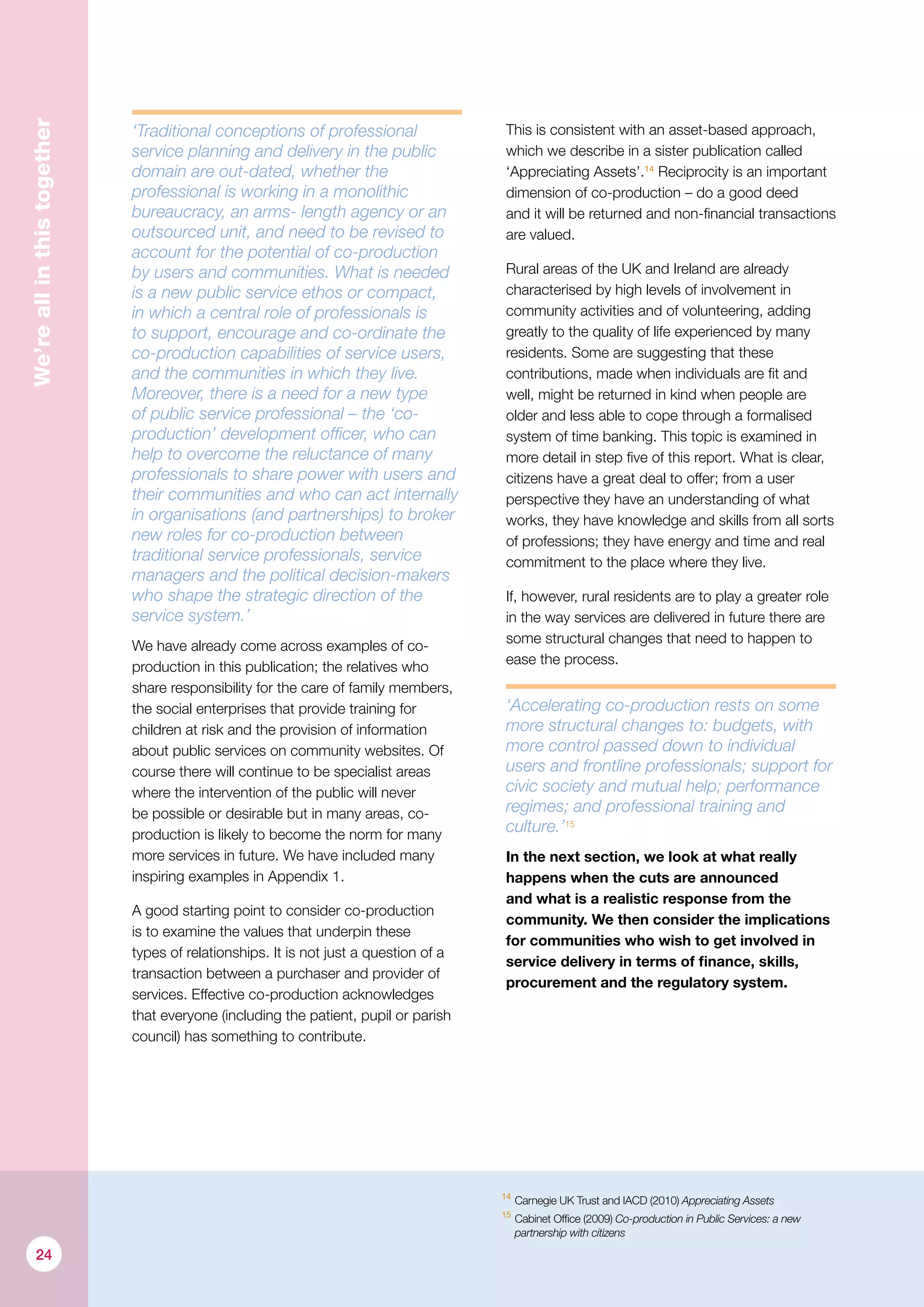 14
	Carnegie UK Trust and IACD (2010) Appreciating Assets
15
	Cabinet Office (2009) Co-production in Public Services: a new
partnership with citizens
We’reallinthistogether
‘Traditional conceptions of professional
service planning and delivery in the public
domain are out-dated, whether the
professional is working in a monolithic
bureaucracy, an arms- length agency or an
outsourced unit, and need to be revised to
account for the potential of co-production
by users and communities. What is needed
is a new public service ethos or compact,
in which a central role of professionals is
to support, encourage and co-ordinate the
co-production capabilities of service users,
and the communities in which they live.
Moreover, there is a need for a new type
of public service professional – the ‘co-
production’ development officer, who can
help to overcome the reluctance of many
professionals to share power with users and
their communities and who can act internally
in organisations (and partnerships) to broker
new roles for co-production between
traditional service professionals, service
managers and the political decision-makers
who shape the strategic direction of the
service system.’
We have already come across examples of co-
production in this publication; the relatives who
share responsibility for the care of family members,
the social enterprises that provide training for
children at risk and the provision of information
about public services on community websites. Of
course there will continue to be specialist areas
where the intervention of the public will never
be possible or desirable but in many areas, co-
production is likely to become the norm for many
more services in future. We have included many
inspiring examples in Appendix 1.
A good starting point to consider co-production
is to examine the values that underpin these
types of relationships. It is not just a question of a
transaction between a purchaser and provider of
services. Effective co-production acknowledges
that everyone (including the patient, pupil or parish
council) has something to contribute.
This is consistent with an asset-based approach,
which we describe in a sister publication called
‘Appreciating Assets’.14
Reciprocity is an important
dimension of co-production – do a good deed
and it will be returned and non-financial transactions
are valued.
Rural areas of the UK and Ireland are already
characterised by high levels of involvement in
community activities and of volunteering, adding
greatly to the quality of life experienced by many
residents. Some are suggesting that these
contributions, made when individuals are fit and
well, might be returned in kind when people are
older and less able to cope through a formalised
system of time banking. This topic is examined in
more detail in step five of this report. What is clear,
citizens have a great deal to offer; from a user
perspective they have an understanding of what
works, they have knowledge and skills from all sorts
of professions; they have energy and time and real
commitment to the place where they live.
If, however, rural residents are to play a greater role
in the way services are delivered in future there are
some structural changes that need to happen to
ease the process.
‘Accelerating co-­production rests on some
more structural changes to: budgets, with
more control passed down to individual
users and front­line professionals; support for
civic society and mutual help; performance
regimes; and professional training and
culture.’15
In the next section, we look at what really
happens when the cuts are announced
and what is a realistic response from the
community. We then consider the implications
for communities who wish to get involved in
service delivery in terms of finance, skills,
procurement and the regulatory system.
24
 