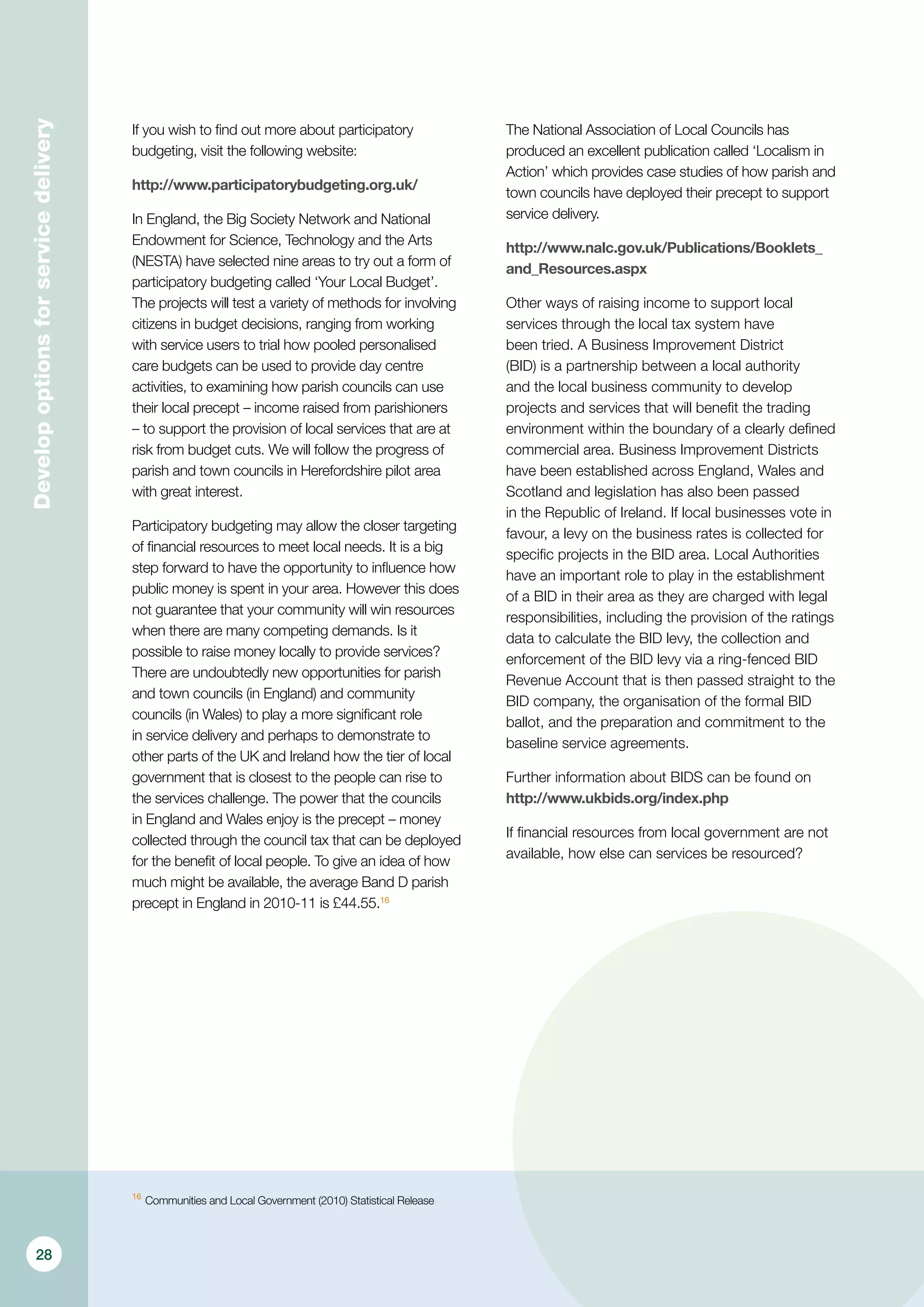 Developoptionsforservicedelivery
If you wish to find out more about participatory
budgeting, visit the following website:
http://www.participatorybudgeting.org.uk/
In England, the Big Society Network and National
Endowment for Science, Technology and the Arts
(NESTA) have selected nine areas to try out a form of
participatory budgeting called ‘Your Local Budget’.
The projects will test a variety of methods for involving
citizens in budget decisions, ranging from working
with service users to trial how pooled personalised
care budgets can be used to provide day centre
activities, to examining how parish councils can use
their local precept – income raised from parishioners
– to support the provision of local services that are at
risk from budget cuts. We will follow the progress of
parish and town councils in Herefordshire pilot area
with great interest.
Participatory budgeting may allow the closer targeting
of financial resources to meet local needs. It is a big
step forward to have the opportunity to influence how
public money is spent in your area. However this does
not guarantee that your community will win resources
when there are many competing demands. Is it
possible to raise money locally to provide services?
There are undoubtedly new opportunities for parish
and town councils (in England) and community
councils (in Wales) to play a more significant role
in service delivery and perhaps to demonstrate to
other parts of the UK and Ireland how the tier of local
government that is closest to the people can rise to
the services challenge. The power that the councils
in England and Wales enjoy is the precept – money
collected through the council tax that can be deployed
for the benefit of local people. To give an idea of how
much might be available, the average Band D parish
precept in England in 2010-11 is £44.55.16
The National Association of Local Councils has
produced an excellent publication called ‘Localism in
Action’ which provides case studies of how parish and
town councils have deployed their precept to support
service delivery.
http://www.nalc.gov.uk/Publications/Booklets_
and_Resources.aspx
Other ways of raising income to support local
services through the local tax system have
been tried. A Business Improvement District
(BID) is a partnership between a local authority
and the local business community to develop
projects and services that will benefit the trading
environment within the boundary of a clearly defined
commercial area. Business Improvement Districts
have been established across England, Wales and
Scotland and legislation has also been passed
in the Republic of Ireland. If local businesses vote in
favour, a levy on the business rates is collected for
specific projects in the BID area. Local Authorities
have an important role to play in the establishment
of a BID in their area as they are charged with legal
responsibilities, including the provision of the ratings
data to calculate the BID levy, the collection and
enforcement of the BID levy via a ring-fenced BID
Revenue Account that is then passed straight to the
BID company, the organisation of the formal BID
ballot, and the preparation and commitment to the
baseline service agreements.
Further information about BIDS can be found on
http://www.ukbids.org/index.php
If financial resources from local government are not
available, how else can services be resourced?
16
	Communities and Local Government (2010) Statistical Release
28
 
