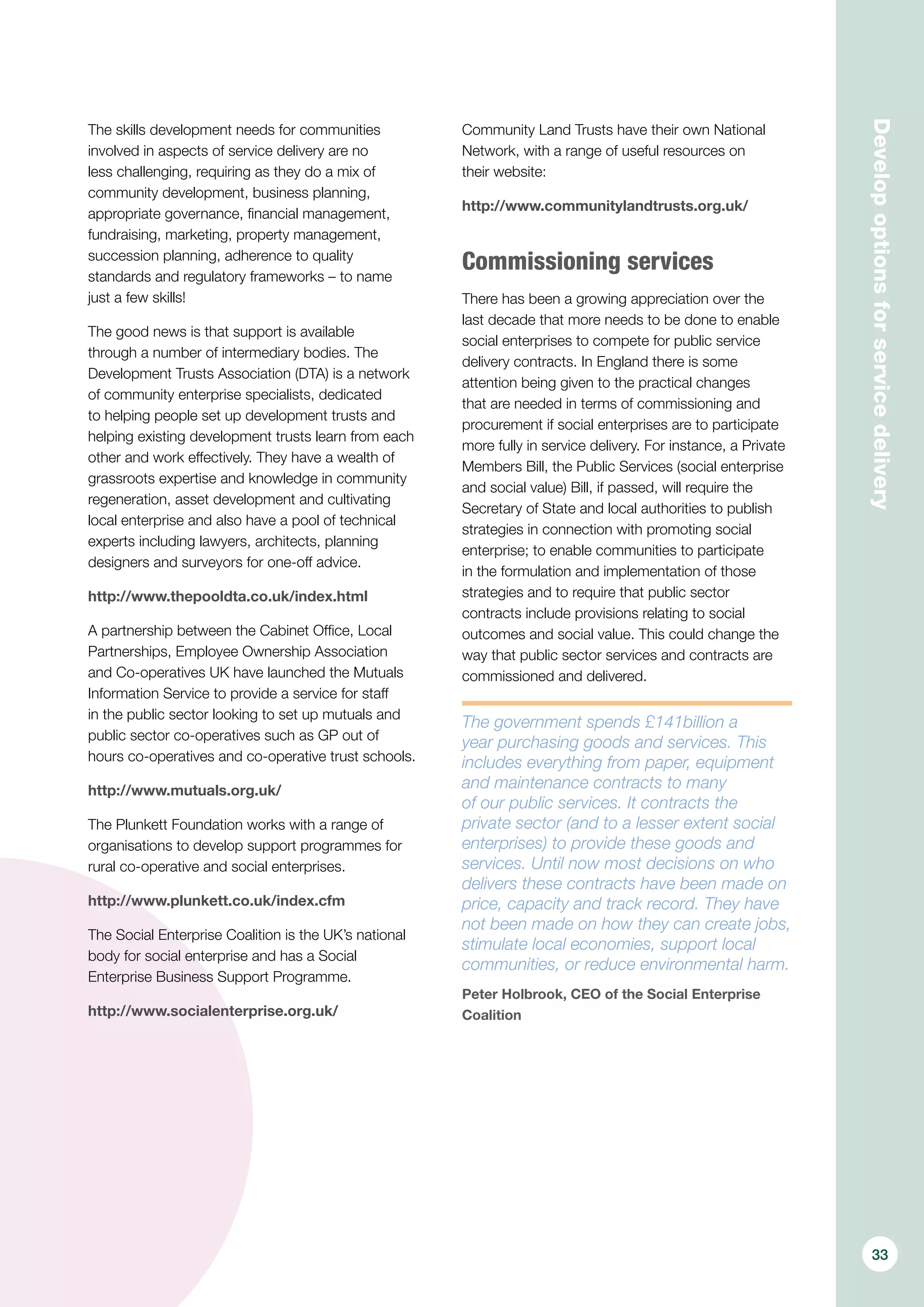 Developoptionsforservicedelivery
The skills development needs for communities
involved in aspects of service delivery are no
less challenging, requiring as they do a mix of
community development, business planning,
appropriate governance, financial management,
fundraising, marketing, property management,
succession planning, adherence to quality
standards and regulatory frameworks – to name
just a few skills!
The good news is that support is available
through a number of intermediary bodies. The
Development Trusts Association (DTA) is a network
of community enterprise specialists, dedicated
to helping people set up development trusts and
helping existing development trusts learn from each
other and work effectively. They have a wealth of
grassroots expertise and knowledge in community
regeneration, asset development and cultivating
local enterprise and also have a pool of technical
experts including lawyers, architects, planning
designers and surveyors for one-off advice.
http://www.thepooldta.co.uk/index.html
A partnership between the Cabinet Office, Local
Partnerships, Employee Ownership Association
and Co-operatives UK have launched the Mutuals
Information Service to provide a service for staff
in the public sector looking to set up mutuals and
public sector co-operatives such as GP out of
hours co-operatives and co-operative trust schools.
http://www.mutuals.org.uk/
The Plunkett Foundation works with a range of
organisations to develop support programmes for
rural co-operative and social enterprises. 
http://www.plunkett.co.uk/index.cfm
The Social Enterprise Coalition is the UK’s national
body for social enterprise and has a Social
Enterprise Business Support Programme.
http://www.socialenterprise.org.uk/
Community Land Trusts have their own National
Network, with a range of useful resources on
their website:
http://www.communitylandtrusts.org.uk/
Commissioning services
There has been a growing appreciation over the
last decade that more needs to be done to enable
social enterprises to compete for public service
delivery contracts. In England there is some
attention being given to the practical changes
that are needed in terms of commissioning and
procurement if social enterprises are to participate
more fully in service delivery. For instance, a Private
Members Bill, the Public Services (social enterprise
and social value) Bill, if passed, will require the
Secretary of State and local authorities to publish
strategies in connection with promoting social
enterprise; to enable communities to participate
in the formulation and implementation of those
strategies and to require that public sector
contracts include provisions relating to social
outcomes and social value. This could change the
way that public sector services and contracts are
commissioned and delivered.
The government spends £141billion a
year purchasing goods and services. This
includes everything from paper, equipment
and maintenance contracts to many
of our public services. It contracts the
private sector (and to a lesser extent social
enterprises) to provide these goods and
services. Until now most decisions on who
delivers these contracts have been made on
price, capacity and track record. They have
not been made on how they can create jobs,
stimulate local economies, support local
communities, or reduce environmental harm.
Peter Holbrook, CEO of the Social Enterprise
Coalition
33
 