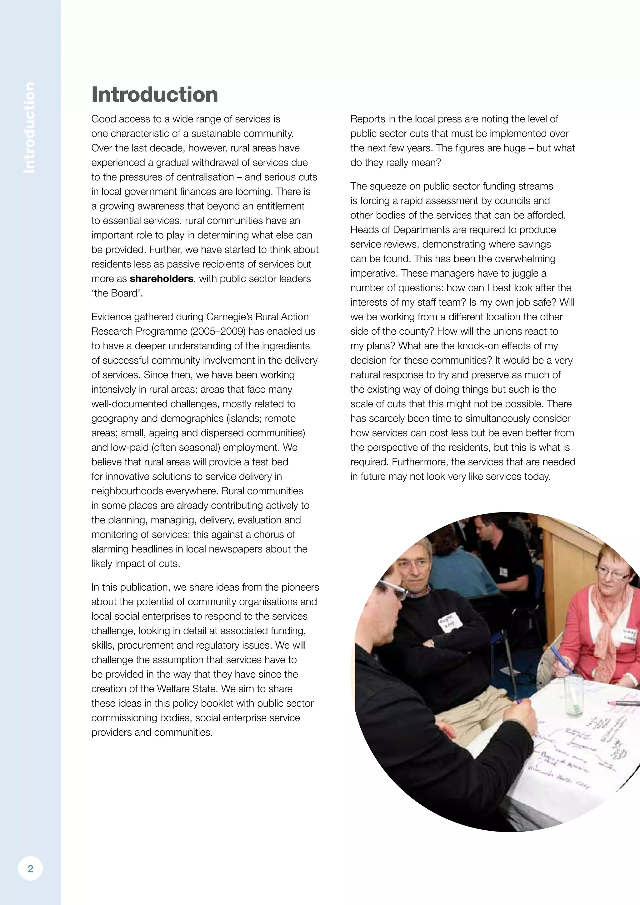 Introduction
Introduction
Good access to a wide range of services is
one characteristic of a sustainable community.
Over the last decade, however, rural areas have
experienced a gradual withdrawal of services due
to the pressures of centralisation – and serious cuts
in local government finances are looming. There is
a growing awareness that beyond an entitlement
to essential services, rural communities have an
important role to play in determining what else can
be provided. Further, we have started to think about
residents less as passive recipients of services but
more as shareholders, with public sector leaders
‘the Board’.
Evidence gathered during Carnegie’s Rural Action
Research Programme (2005–2009) has enabled us
to have a deeper understanding of the ingredients
of successful community involvement in the delivery
of services. Since then, we have been working
intensively in rural areas: areas that face many
well-documented challenges, mostly related to
geography and demographics (islands; remote
areas; small, ageing and dispersed communities)
and low-paid (often seasonal) employment. We
believe that rural areas will provide a test bed
for innovative solutions to service delivery in
neighbourhoods everywhere. Rural communities
in some places are already contributing actively to
the planning, managing, delivery, evaluation and
monitoring of services; this against a chorus of
alarming headlines in local newspapers about the
likely impact of cuts.
In this publication, we share ideas from the pioneers
about the potential of community organisations and
local social enterprises to respond to the services
challenge, looking in detail at associated funding,
skills, procurement and regulatory issues. We will
challenge the assumption that services have to
be provided in the way that they have since the
creation of the Welfare State. We aim to share
these ideas in this policy booklet with public sector
commissioning bodies, social enterprise service
providers and communities.
Reports in the local press are noting the level of
public sector cuts that must be implemented over
the next few years. The figures are huge – but what
do they really mean?
The squeeze on public sector funding streams
is forcing a rapid assessment by councils and
other bodies of the services that can be afforded.
Heads of Departments are required to produce
service reviews, demonstrating where savings
can be found. This has been the overwhelming
imperative. These managers have to juggle a
number of questions: how can I best look after the
interests of my staff team? Is my own job safe? Will
we be working from a different location the other
side of the county? How will the unions react to
my plans? What are the knock-on effects of my
decision for these communities? It would be a very
natural response to try and preserve as much of
the existing way of doing things but such is the
scale of cuts that this might not be possible. There
has scarcely been time to simultaneously consider
how services can cost less but be even better from
the perspective of the residents, but this is what is
required. Furthermore, the services that are needed
in future may not look very like services today.
2
 