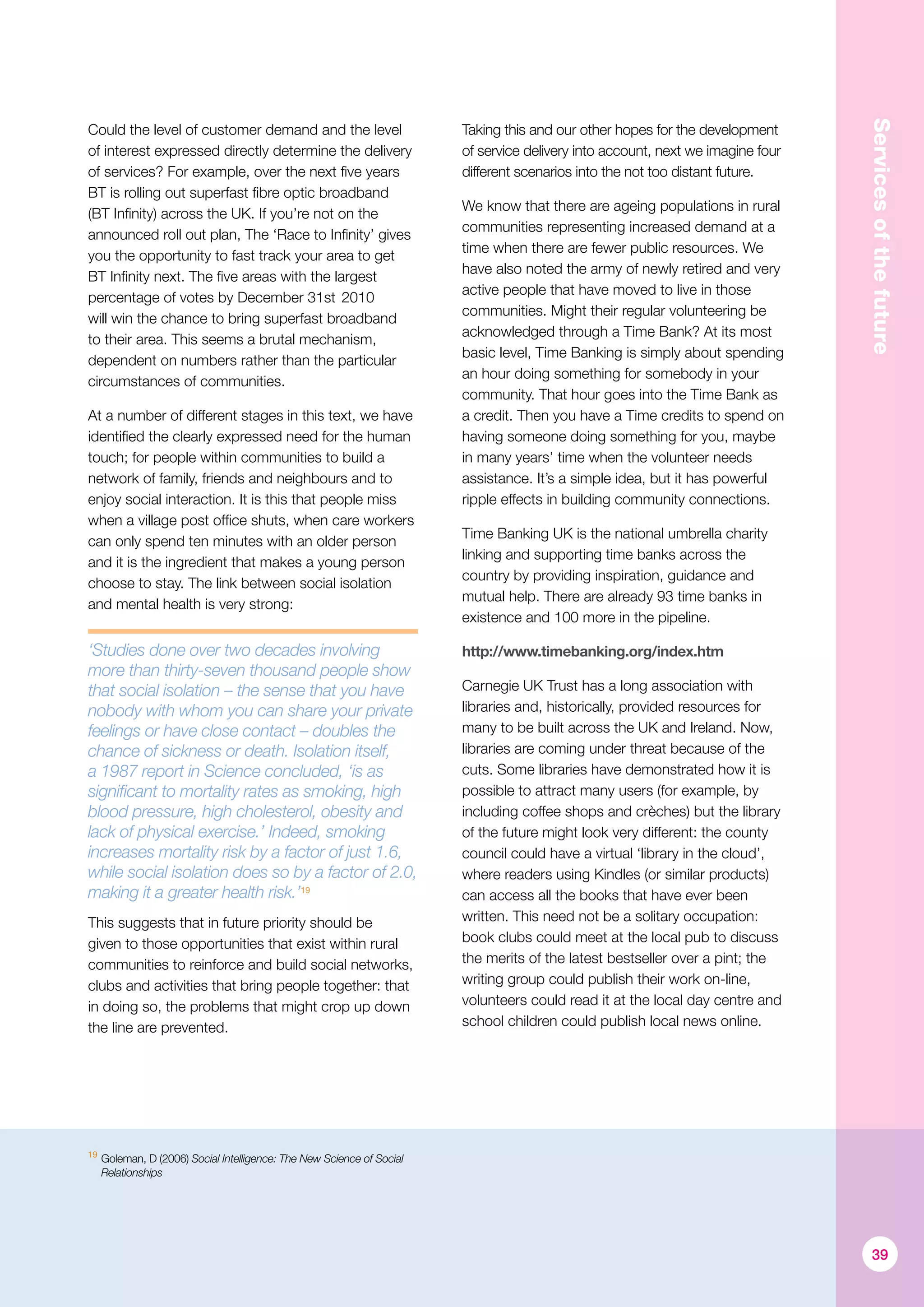 Servicesofthefuture
Could the level of customer demand and the level
of interest expressed directly determine the delivery
of services? For example, over the next five years
BT is rolling out superfast fibre optic broadband
(BT Infinity) across the UK. If you’re not on the
announced roll out plan, The ‘Race to Infinity’ gives
you the opportunity to fast track your area to get
BT Infinity next. The five areas with the largest
percentage of votes by December 31st 2010
will win the chance to bring superfast broadband
to their area. This seems a brutal mechanism,
dependent on numbers rather than the particular
circumstances of communities.
At a number of different stages in this text, we have
identified the clearly expressed need for the human
touch; for people within communities to build a
network of family, friends and neighbours and to
enjoy social interaction. It is this that people miss
when a village post office shuts, when care workers
can only spend ten minutes with an older person
and it is the ingredient that makes a young person
choose to stay. The link between social isolation
and mental health is very strong:
‘Studies done over two decades involving
more than thirty-seven thousand people show
that social isolation – the sense that you have
nobody with whom you can share your private
feelings or have close contact – doubles the
chance of sickness or death. Isolation itself,
a 1987 report in Science concluded, ‘is as
significant to mortality rates as smoking, high
blood pressure, high cholesterol, obesity and
lack of physical exercise.’ Indeed, smoking
increases mortality risk by a factor of just 1.6,
while social isolation does so by a factor of 2.0,
making it a greater health risk.’19
This suggests that in future priority should be
given to those opportunities that exist within rural
communities to reinforce and build social networks,
clubs and activities that bring people together: that
in doing so, the problems that might crop up down
the line are prevented.
Taking this and our other hopes for the development
of service delivery into account, next we imagine four
different scenarios into the not too distant future.
We know that there are ageing populations in rural
communities representing increased demand at a
time when there are fewer public resources. We
have also noted the army of newly retired and very
active people that have moved to live in those
communities. Might their regular volunteering be
acknowledged through a Time Bank? At its most
basic level, Time Banking is simply about spending
an hour doing something for somebody in your
community. That hour goes into the Time Bank as
a credit. Then you have a Time credits to spend on
having someone doing something for you, maybe
in many years’ time when the volunteer needs
assistance. It’s a simple idea, but it has powerful
ripple effects in building community connections.
Time Banking UK is the national umbrella charity
linking and supporting time banks across the
country by providing inspiration, guidance and
mutual help. There are already 93 time banks in
existence and 100 more in the pipeline.
http://www.timebanking.org/index.htm
Carnegie UK Trust has a long association with
libraries and, historically, provided resources for
many to be built across the UK and Ireland. Now,
libraries are coming under threat because of the
cuts. Some libraries have demonstrated how it is
possible to attract many users (for example, by
including coffee shops and crèches) but the library
of the future might look very different: the county
council could have a virtual ‘library in the cloud’,
where readers using Kindles (or similar products)
can access all the books that have ever been
written. This need not be a solitary occupation:
book clubs could meet at the local pub to discuss
the merits of the latest bestseller over a pint; the
writing group could publish their work on-line,
volunteers could read it at the local day centre and
school children could publish local news online.
39
19
	Goleman, D (2006) Social Intelligence: The New Science of Social
Relationships
 