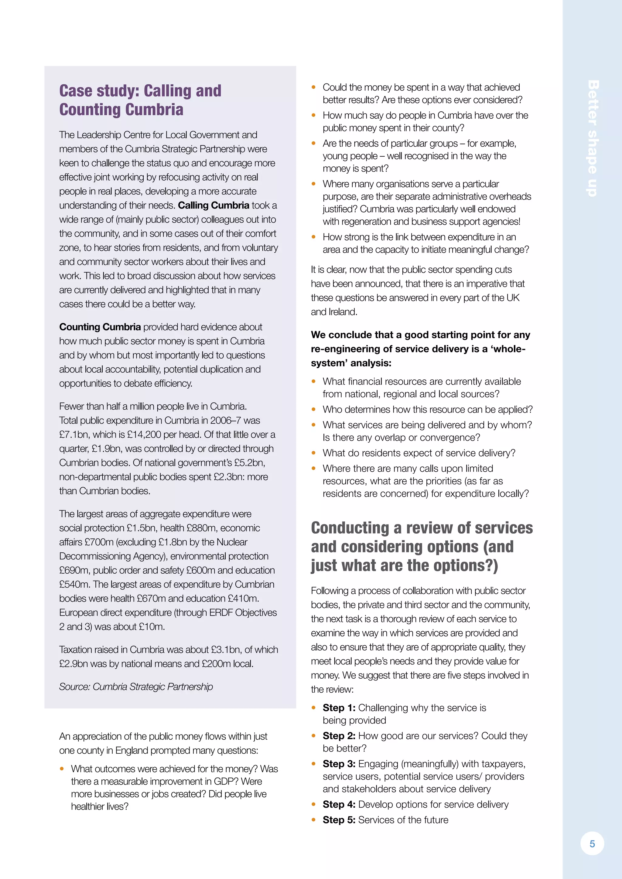 Bettershapeup
Case study: Calling and
Counting Cumbria
The Leadership Centre for Local Government and
members of the Cumbria Strategic Partnership were
keen to challenge the status quo and encourage more
effective joint working by refocusing activity on real
people in real places, developing a more accurate
understanding of their needs. Calling Cumbria took a
wide range of (mainly public sector) colleagues out into
the community, and in some cases out of their comfort
zone, to hear stories from residents, and from voluntary
and community sector workers about their lives and
work. This led to broad discussion about how services
are currently delivered and highlighted that in many
cases there could be a better way.
Counting Cumbria provided hard evidence about
how much public sector money is spent in Cumbria
and by whom but most importantly led to questions
about local accountability, potential duplication and
opportunities to debate efficiency.
Fewer than half a million people live in Cumbria.
Total public expenditure in Cumbria in 2006–7 was
£7.1bn, which is £14,200 per head. Of that little over a
quarter, £1.9bn, was controlled by or directed through
Cumbrian bodies. Of national government’s £5.2bn,
non-departmental public bodies spent £2.3bn: more
than Cumbrian bodies.
The largest areas of aggregate expenditure were
social protection £1.5bn, health £880m, economic
affairs £700m (excluding £1.8bn by the Nuclear
Decommissioning Agency), environmental protection
£690m, public order and safety £600m and education
£540m. The largest areas of expenditure by Cumbrian
bodies were health £670m and education £410m.
European direct expenditure (through ERDF Objectives
2 and 3) was about £10m.
Taxation raised in Cumbria was about £3.1bn, of which
£2.9bn was by national means and £200m local.
Source: Cumbria Strategic Partnership
An appreciation of the public money flows within just
one county in England prompted many questions:
•	 What outcomes were achieved for the money? Was
there a measurable improvement in GDP? Were
more businesses or jobs created? Did people live
healthier lives?
•	 Could the money be spent in a way that achieved
better results? Are these options ever considered?
•	 How much say do people in Cumbria have over the
public money spent in their county?
•	 Are the needs of particular groups – for example,
young people – well recognised in the way the
money is spent?
•	 Where many organisations serve a particular
purpose, are their separate administrative overheads
justified? Cumbria was particularly well endowed
with regeneration and business support agencies!
•	 How strong is the link between expenditure in an
area and the capacity to initiate meaningful change?
It is clear, now that the public sector spending cuts
have been announced, that there is an imperative that
these questions be answered in every part of the UK
and Ireland.
We conclude that a good starting point for any
re-engineering of service delivery is a ‘whole-
system’ analysis:
•	 What financial resources are currently available
from national, regional and local sources?
•	 Who determines how this resource can be applied?
•	 What services are being delivered and by whom?
Is there any overlap or convergence?
•	 What do residents expect of service delivery?
•	 Where there are many calls upon limited
resources, what are the priorities (as far as
residents are concerned) for expenditure locally?
Conducting a review of services
and considering options (and
just what are the options?)
Following a process of collaboration with public sector
bodies, the private and third sector and the community,
the next task is a thorough review of each service to
examine the way in which services are provided and
also to ensure that they are of appropriate quality, they
meet local people’s needs and they provide value for
money. We suggest that there are five steps involved in
the review:
•	 Step 1: Challenging why the service is
being provided
•	 Step 2: How good are our services? Could they
be better?
•	 Step 3: Engaging (meaningfully) with taxpayers,
service users, potential service users/ providers
and stakeholders about service delivery
•	 Step 4: Develop options for service delivery
•	 Step 5: Services of the future
5
 