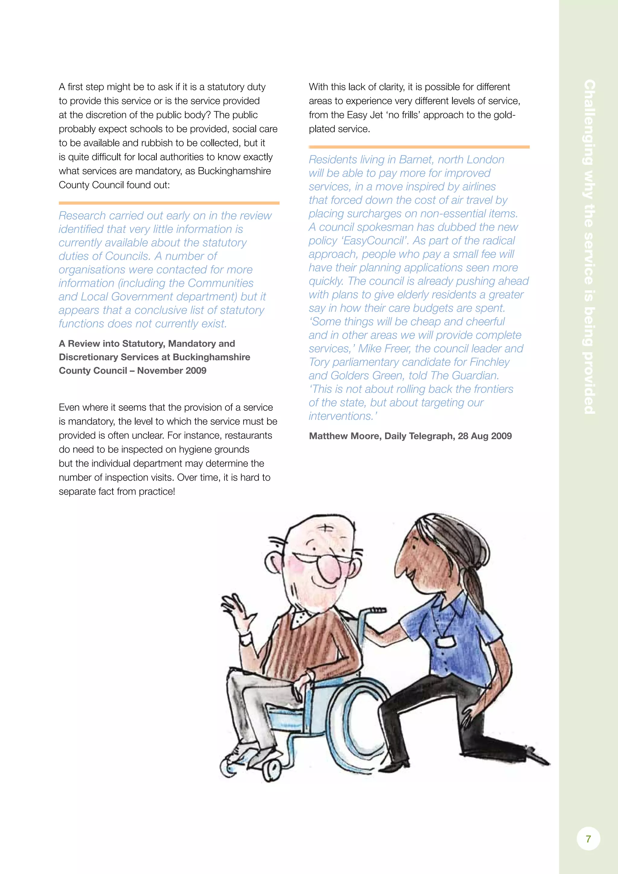 Challengingwhytheserviceisbeingprovided
A first step might be to ask if it is a statutory duty
to provide this service or is the service provided
at the discretion of the public body? The public
probably expect schools to be provided, social care
to be available and rubbish to be collected, but it
is quite difficult for local authorities to know exactly
what services are mandatory, as Buckinghamshire
County Council found out:
Research carried out early on in the review
identified that very little information is
currently available about the statutory
duties of Councils. A number of
organisations were contacted for more
information (including the Communities
and Local Government department) but it
appears that a conclusive list of statutory
functions does not currently exist.
A Review into Statutory, Mandatory and
Discretionary Services at Buckinghamshire
County Council – November 2009
Even where it seems that the provision of a service
is mandatory, the level to which the service must be
provided is often unclear. For instance, restaurants
do need to be inspected on hygiene grounds
but the individual department may determine the
number of inspection visits. Over time, it is hard to
separate fact from practice!
With this lack of clarity, it is possible for different
areas to experience very different levels of service,
from the Easy Jet ‘no frills’ approach to the gold-
plated service.
Residents living in Barnet, north London
will be able to pay more for improved
services, in a move inspired by airlines
that forced down the cost of air travel by
placing surcharges on non-essential items.
A council spokesman has dubbed the new
policy ‘EasyCouncil’. As part of the radical
approach, people who pay a small fee will
have their planning applications seen more
quickly. The council is already pushing ahead
with plans to give elderly residents a greater
say in how their care budgets are spent.
‘Some things will be cheap and cheerful
and in other areas we will provide complete
services,’ Mike Freer, the council leader and
Tory parliamentary candidate for Finchley
and Golders Green, told The Guardian.
‘This is not about rolling back the frontiers
of the state, but about targeting our
interventions.’
Matthew Moore, Daily Telegraph, 28 Aug 2009
7
 