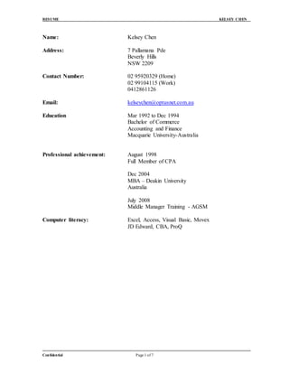 RESUME KELSEY CHEN
Confidential Page 1 of 7
Name: Kelsey Chen
Address: 7 Pallamana Pde
Beverly Hills
NSW 2209
Contact Number: 02 95920329 (Home)
02 99104115 (Work)
0412861126
Email: kelseychen@optusnet.com.au
Education Mar 1992 to Dec 1994
Bachelor of Commerce
Accounting and Finance
Macquarie University-Australia
Professional achievement: August 1998
Full Member of CPA
Dec 2004
MBA – Deakin University
Australia
July 2008
Middle Manager Training - AGSM
Computer literacy: Excel, Access, Visual Basic, Movex
JD Edward, CBA, ProQ
 