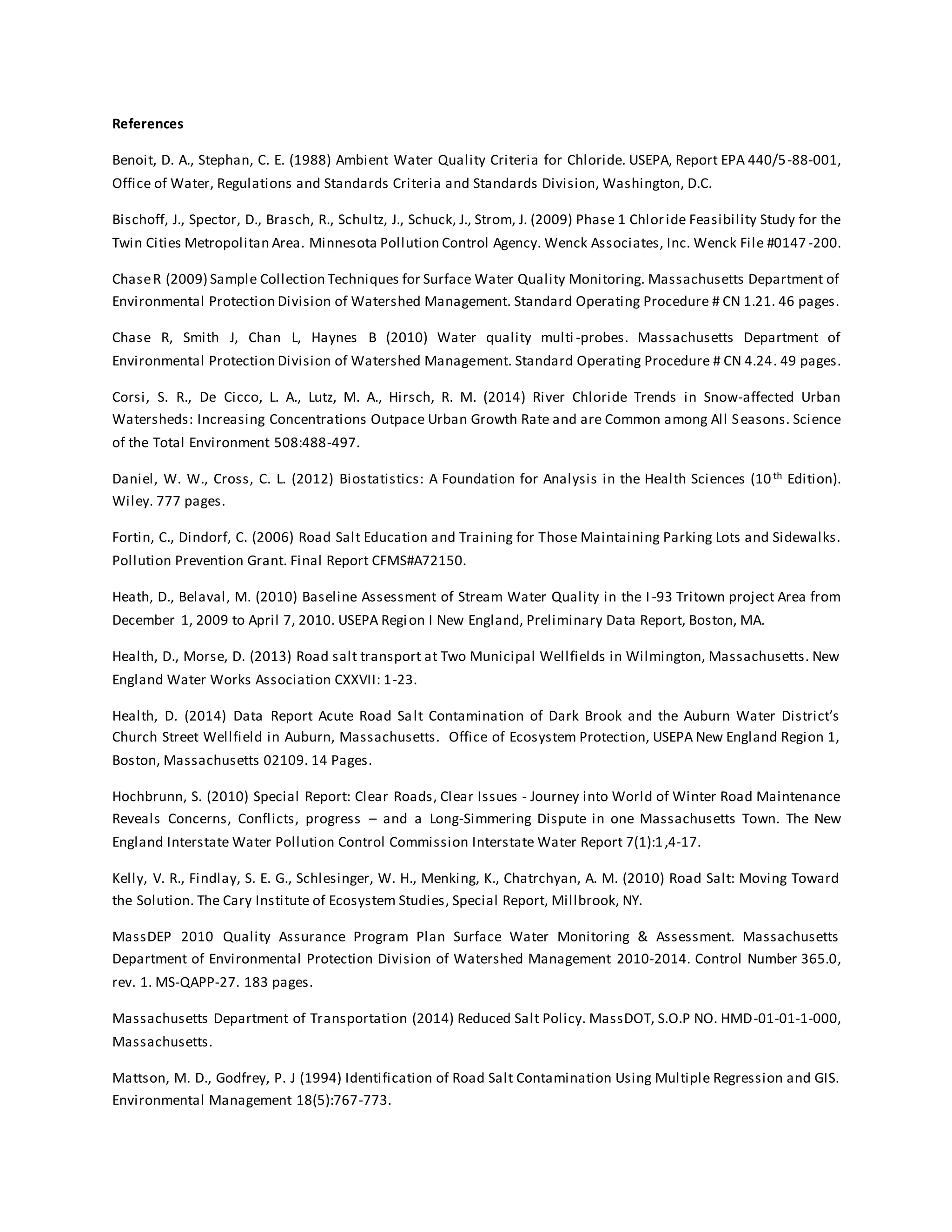 References
Benoit, D. A., Stephan, C. E. (1988) Ambient Water Quality Criteria for Chloride. USEPA, Report EPA 440/5-88-001,
Office of Water, Regulations and Standards Criteria and Standards Division, Washington, D.C.
Bischoff, J., Spector, D., Brasch, R., Schultz, J., Schuck, J., Strom, J. (2009) Phase 1 Chloride Feasibility Study for the
Twin Cities Metropolitan Area. Minnesota Pollution Control Agency. Wenck Associates, Inc. Wenck File #0147 -200.
ChaseR (2009) Sample Collection Techniques for Surface Water Quality Monitoring. Massachusetts Department of
Environmental Protection Division of Watershed Management. Standard Operating Procedure # CN 1.21. 46 pages.
Chase R, Smith J, Chan L, Haynes B (2010) Water quality multi -probes. Massachusetts Department of
Environmental Protection Division of Watershed Management. Standard Operating Procedure # CN 4.24. 49 pages.
Corsi, S. R., De Cicco, L. A., Lutz, M. A., Hirsch, R. M. (2014) River Chloride Trends in Snow-affected Urban
Watersheds: Increasing Concentrations Outpace Urban Growth Rate and are Common among All Seasons. Science
of the Total Environment 508:488-497.
Daniel, W. W., Cross, C. L. (2012) Biostatistics: A Foundation for Analysis in the Health Sciences (10th Edition).
Wiley. 777 pages.
Fortin, C., Dindorf, C. (2006) Road Salt Education and Training for Those Maintaining Parking Lots and Sidewalks.
Pollution Prevention Grant. Final Report CFMS#A72150.
Heath, D., Belaval, M. (2010) Baseline Assessment of Stream Water Quality in the I-93 Tritown project Area from
December 1, 2009 to April 7, 2010. USEPA Region I New England, Preliminary Data Report, Boston, MA.
Health, D., Morse, D. (2013) Road salt transport at Two Municipal Wellfields in Wilmington, Massachusetts. New
England Water Works Association CXXVII: 1-23.
Health, D. (2014) Data Report Acute Road Salt Contamination of Dark Brook and the Auburn Water District’s
Church Street Wellfield in Auburn, Massachusetts. Office of Ecosystem Protection, USEPA New England Region 1,
Boston, Massachusetts 02109. 14 Pages.
Hochbrunn, S. (2010) Special Report: Clear Roads, Clear Issues - Journey into World of Winter Road Maintenance
Reveals Concerns, Conflicts, progress – and a Long-Simmering Dispute in one Massachusetts Town. The New
England Interstate Water Pollution Control Commission Interstate Water Report 7(1):1,4-17.
Kelly, V. R., Findlay, S. E. G., Schlesinger, W. H., Menking, K., Chatrchyan, A. M. (2010) Road Salt: Moving Toward
the Solution. The Cary Institute of Ecosystem Studies, Special Report, Millbrook, NY.
MassDEP 2010 Quality Assurance Program Plan Surface Water Monitoring & Assessment. Massachusetts
Department of Environmental Protection Division of Watershed Management 2010-2014. Control Number 365.0,
rev. 1. MS-QAPP-27. 183 pages.
Massachusetts Department of Transportation (2014) Reduced Salt Policy. MassDOT, S.O.P NO. HMD-01-01-1-000,
Massachusetts.
Mattson, M. D., Godfrey, P. J (1994) Identification of Road Salt Contamination Using Multiple Regression and GIS.
Environmental Management 18(5):767-773.
 