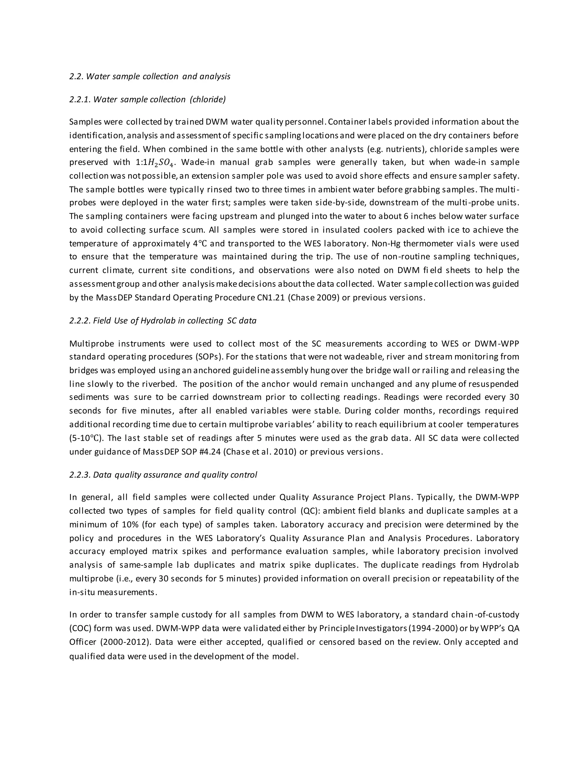 2.2. Water sample collection and analysis
2.2.1. Water sample collection (chloride)
Samples were collected by trained DWM water quality personnel.Container labels provided information about the
identification,analysis and assessmentof specific samplinglocationsand were placed on the dry containers before
entering the field. When combined in the same bottle with other analysts (e.g. nutrients), chloride samples were
preserved with 1:1𝐻2 𝑆𝑂4. Wade-in manual grab samples were generally taken, but when wade-in sample
collection was notpossible,an extension sampler pole was used to avoid shore effects and ensure sampler safety.
The sample bottles were typically rinsed two to three times in ambient water before grabbing samples. The multi-
probes were deployed in the water first; samples were taken side-by-side, downstream of the multi-probe units.
The sampling containers were facing upstream and plunged into the water to about 6 inches below water surface
to avoid collecting surface scum. All samples were stored in insulated coolers packed with ice to achieve the
temperature of approximately 4℃ and transported to the WES laboratory. Non-Hg thermometer vials were used
to ensure that the temperature was maintained during the trip. The use of non-routine sampling techniques,
current climate, current site conditions, and observations were also noted on DWM fi eld sheets to help the
assessmentgroup and other analysismakedecisions aboutthe data collected. Water samplecollection was guided
by the MassDEP Standard Operating Procedure CN1.21 (Chase 2009) or previous versions.
2.2.2. Field Use of Hydrolab in collecting SC data
Multiprobe instruments were used to collect most of the SC measurements according to WES or DWM-WPP
standard operating procedures (SOPs). For the stations that were not wadeable, river and stream monitoring from
bridges was employed using an anchored guidelineassembly hungover the bridge wall or railing and releasing the
line slowly to the riverbed. The position of the anchor would remain unchanged and any plume of resuspended
sediments was sure to be carried downstream prior to collecting readings. Readings were recorded every 30
seconds for five minutes, after all enabled variables were stable. During colder months, recordings required
additional recording time due to certain multiprobe variables’ ability to reach equilibrium at cooler temperatures
(5-10℃). The last stable set of readings after 5 minutes were used as the grab data. All SC data were collected
under guidance of MassDEP SOP #4.24 (Chase et al. 2010) or previous versions.
2.2.3. Data quality assurance and quality control
In general, all field samples were collected under Quality Assurance Project Plans. Typically, the DWM-WPP
collected two types of samples for field quality control (QC): ambient field blanks and duplicate samples at a
minimum of 10% (for each type) of samples taken. Laboratory accuracy and precision were determined by the
policy and procedures in the WES Laboratory’s Quality Assurance Plan and Analysis Procedures. Laboratory
accuracy employed matrix spikes and performance evaluation samples, while laboratory precision involved
analysis of same-sample lab duplicates and matrix spike duplicates. The duplicate readings from Hydrolab
multiprobe (i.e., every 30 seconds for 5 minutes) provided information on overall precision or repeatability of the
in-situ measurements.
In order to transfer sample custody for all samples from DWM to WES laboratory, a standard chain-of-custody
(COC) form was used. DWM-WPP data were validated either by PrincipleInvestigators(1994-2000) or by WPP’s QA
Officer (2000-2012). Data were either accepted, qualified or censored based on the review. Only accepted and
qualified data were used in the development of the model.
 
