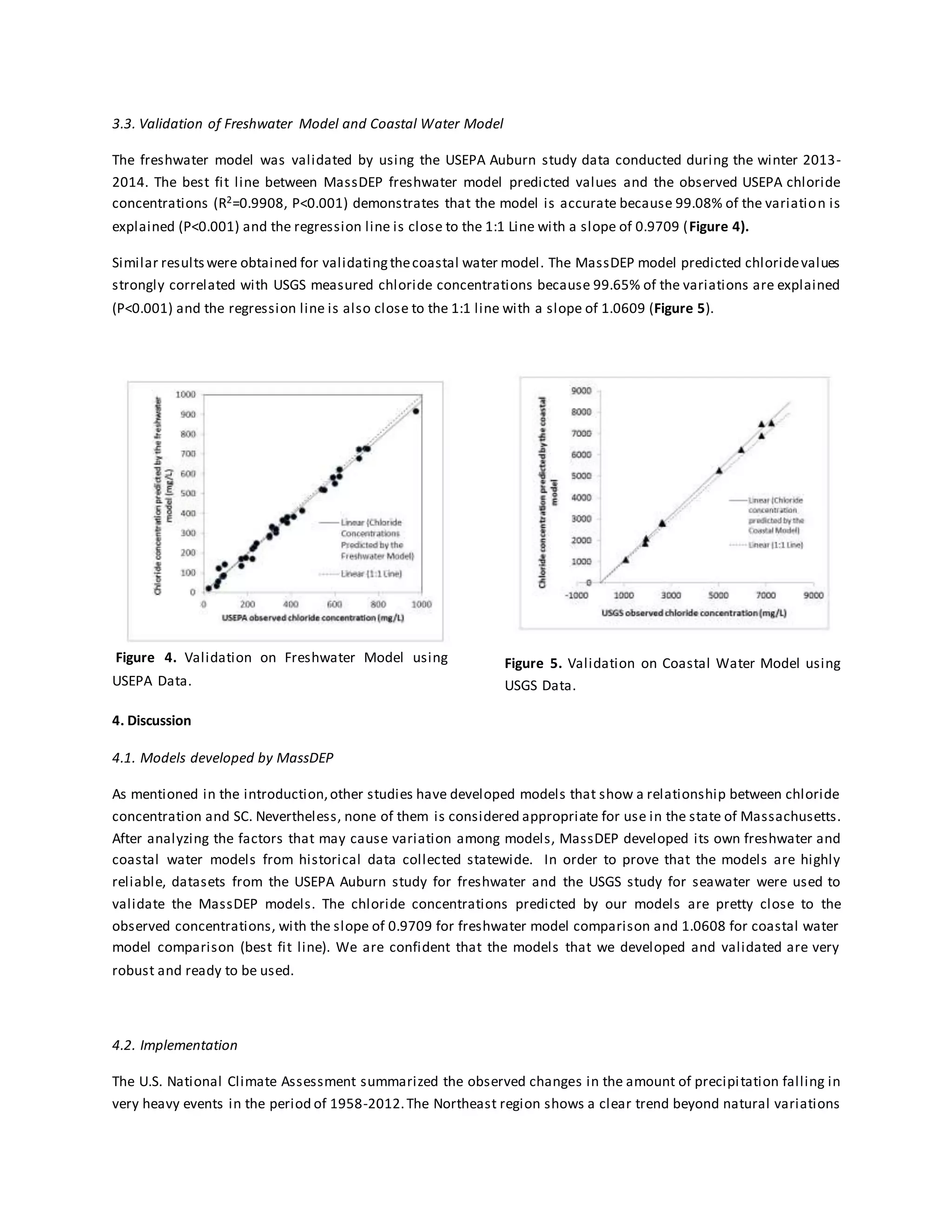 3.3. Validation of Freshwater Model and Coastal Water Model
The freshwater model was validated by using the USEPA Auburn study data conducted during the winter 2013-
2014. The best fit line between MassDEP freshwater model predicted values and the observed USEPA chloride
concentrations (R2=0.9908, P<0.001) demonstrates that the model is accurate because 99.08% of the variation is
explained (P<0.001) and the regression line is close to the 1:1 Line with a slope of 0.9709 (Figure 4).
Similar resultswere obtained for validatingthecoastal water model. The MassDEP model predicted chloridevalues
strongly correlated with USGS measured chloride concentrations because 99.65% of the variations are explained
(P<0.001) and the regression line is also close to the 1:1 line with a slope of 1.0609 (Figure 5).
Figure 4. Validation on Freshwater Model using
USEPA Data.
Figure 5. Validation on Coastal Water Model using
USGS Data.
4. Discussion
4.1. Models developed by MassDEP
As mentioned in the introduction,other studies have developed models that show a relationship between chloride
concentration and SC. Nevertheless, none of them is considered appropriate for use in the state of Massachusetts.
After analyzing the factors that may cause variation among models, MassDEP developed its own freshwater and
coastal water models from historical data collected statewide. In order to prove that the models are highly
reliable, datasets from the USEPA Auburn study for freshwater and the USGS study for seawater were used to
validate the MassDEP models. The chloride concentrations predicted by our models are pretty close to the
observed concentrations, with the slope of 0.9709 for freshwater model comparison and 1.0608 for coastal water
model comparison (best fit line). We are confident that the models that we developed and validated are very
robust and ready to be used.
4.2. Implementation
The U.S. National Climate Assessment summarized the observed changes in the amount of precipitation falling in
very heavy events in the period of 1958-2012.The Northeast region shows a clear trend beyond natural variations
 