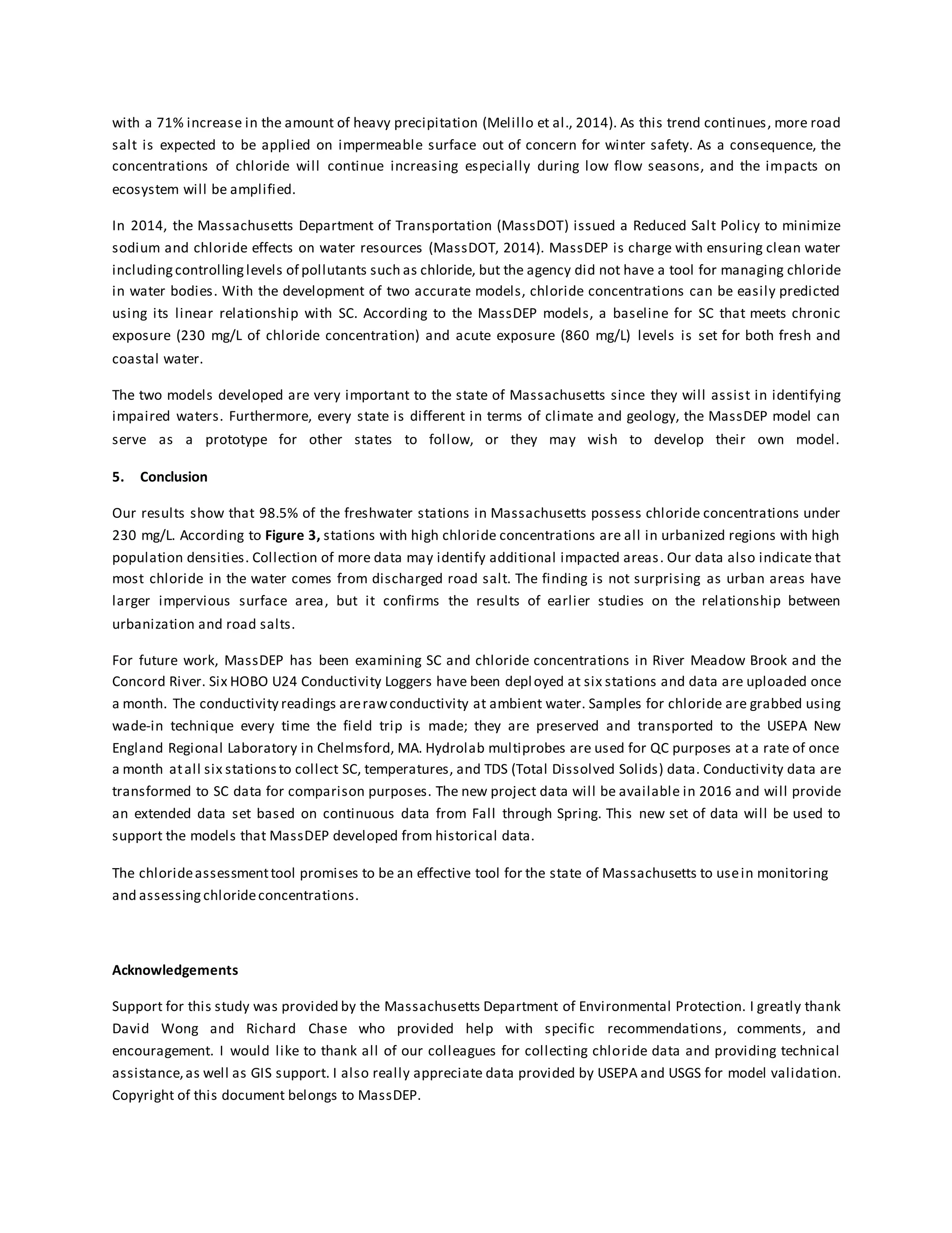 with a 71% increase in the amount of heavy precipitation (Melillo et al., 2014). As this trend continues, more road
salt is expected to be applied on impermeable surface out of concern for winter safety. As a consequence, the
concentrations of chloride will continue increasing especially during low flow seasons, and the impacts on
ecosystem will be amplified.
In 2014, the Massachusetts Department of Transportation (MassDOT) issued a Reduced Salt Policy to minimize
sodium and chloride effects on water resources (MassDOT, 2014). MassDEP is charge with ensuring clean water
includingcontrollinglevels of pollutants such as chloride, but the agency did not have a tool for managing chloride
in water bodies. With the development of two accurate models, chloride concentrations can be easily predicted
using its linear relationship with SC. According to the MassDEP models, a baseline for SC that meets chronic
exposure (230 mg/L of chloride concentration) and acute exposure (860 mg/L) levels is set for both fresh and
coastal water.
The two models developed are very important to the state of Massachusetts since they will assist in identifying
impaired waters. Furthermore, every state is different in terms of climate and geology, the MassDEP model can
serve as a prototype for other states to follow, or they may wish to develop their own model.
5. Conclusion
Our results show that 98.5% of the freshwater stations in Massachusetts possess chloride concentrations under
230 mg/L. According to Figure 3, stations with high chloride concentrations are all in urbanized regions with high
population densities. Collection of more data may identify additional impacted areas. Our data also indicate that
most chloride in the water comes from discharged road salt. The finding is not surprising as urban areas have
larger impervious surface area, but it confirms the results of earlier studies on the relationship between
urbanization and road salts.
For future work, MassDEP has been examining SC and chloride concentrations in River Meadow Brook and the
Concord River. Six HOBO U24 Conductivity Loggers have been deployed at six stations and data are uploaded once
a month. The conductivity readings arerawconductivity at ambient water. Samples for chloride are grabbed using
wade-in technique every time the field trip is made; they are preserved and transported to the USEPA New
England Regional Laboratory in Chelmsford, MA. Hydrolab multiprobes are used for QC purposes at a rate of once
a month atall six stationsto collect SC, temperatures, and TDS (Total Dissolved Solids) data. Conductivity data are
transformed to SC data for comparison purposes. The new project data will be available in 2016 and will provide
an extended data set based on continuous data from Fall through Spring. This new set of data will be used to
support the models that MassDEP developed from historical data.
The chlorideassessmenttool promises to be an effective tool for the state of Massachusetts to usein monitoring
and assessing chlorideconcentrations.
Acknowledgements
Support for this study was provided by the Massachusetts Department of Environmental Protection. I greatly thank
David Wong and Richard Chase who provided help with specific recommendations, comments, and
encouragement. I would like to thank all of our colleagues for collecting chloride data and providing technical
assistance,as well as GIS support. I also really appreciate data provided by USEPA and USGS for model validation.
Copyright of this document belongs to MassDEP.
 