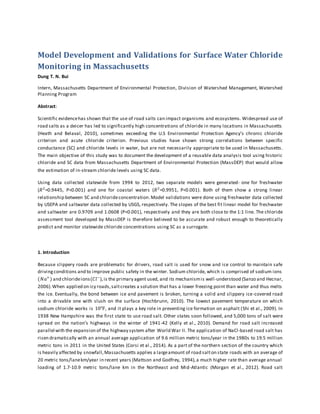 Model Development and Validations for Surface Water Chloride
Monitoring in Massachusetts
Dung T. N. Bui
Intern, Massachusetts Department of Environmental Protection, Division of Watershed Management, Watershed
Planning Program
Abstract:
Scientific evidencehas shown that the use of road salts can impact organisms and ecosystems. Widespread use of
road salts as a deicer has led to significantly high concentrations of chloride in many locations in Massachusetts
(Heath and Belaval, 2010), sometimes exceeding the U.S Environmental Protection Agency’s chronic chloride
criterion and acute chloride criterion. Previous studies have shown strong correlations between specific
conductance (SC) and chloride levels in water, but are not necessarily appropriate to be used in Massachusetts.
The main objective of this study was to document the development of a reusable data analysis tool using historic
chloride and SC data from Massachusetts Department of Environmental Protection (MassDEP) that would allow
the estimation of in-stream chloride levels using SC data.
Using data collected statewide from 1994 to 2012, two separate models were generated- one for freshwater
(𝑅2
=0.9445, P<0.001) and one for coastal waters (𝑅2
=0.9951, P<0.001). Both of them show a strong linear
relationship between SC and chlorideconcentration.Model validations were done using freshwater data collected
by USEPA and saltwater data collected by USGS, respectively. The slopes of the best fit linear model for freshwater
and saltwater are 0.9709 and 1.0608 (P<0.001), respectively and they are both close to the 1:1 line. The chloride
assessment tool developed by MassDEP is therefore believed to be accurate and robust enough to theoretically
predict and monitor statewide chloride concentrations using SC as a surrogate.
1. Introduction
Because slippery roads are problematic for drivers, road salt is used for snow and ice control to maintain safe
drivingconditions and to improve public safety in the winter. Sodium chloride, which is comprised of sodium ions
(𝑁𝑎+
) and chlorideions(𝐶𝑙−
),is the primary agent used, and its mechanismis well-understood (Sanzo and Hecnar,
2006).When applied on icy roads,saltcreates a solution that has a lower freezing point than water and thus melts
the ice. Eventually, the bond between ice and pavement is broken, turning a solid and slippery ice-covered road
into a drivable one with slush on the surface (Hochbrunn, 2010). The lowest pavement temperature on which
sodium chloride works is 10℉, and it plays a key role in preventing ice formation on asphalt (Shi et al., 2009). In
1938 New Hampshire was the first state to use road salt. Other states soon followed, and 5,000 tons of salt were
spread on the nation’s highways in the winter of 1941-42 (Kelly et al., 2010). Demand for road salt increased
parallel with the expansion of the highway system after World War II. The application of NaCl-based road salt has
risen dramatically with an annual average application of 9.6 million metric tons/year in the 1980s to 19.5 million
metric tons in 2011 in the United States (Corsi et al., 2014). As a part of the northern section of the country which
is heavily affected by snowfall,Massachusetts applies a largeamount of road salton state roads with an average of
20 metric tons/lanekm/year in recent years (Mattson and Godfrey, 1994),a much higher rate than average annual
loading of 1.7-10.9 metric tons/lane km in the Northeast and Mid-Atlantic (Morgan et al., 2012). Road salt
 