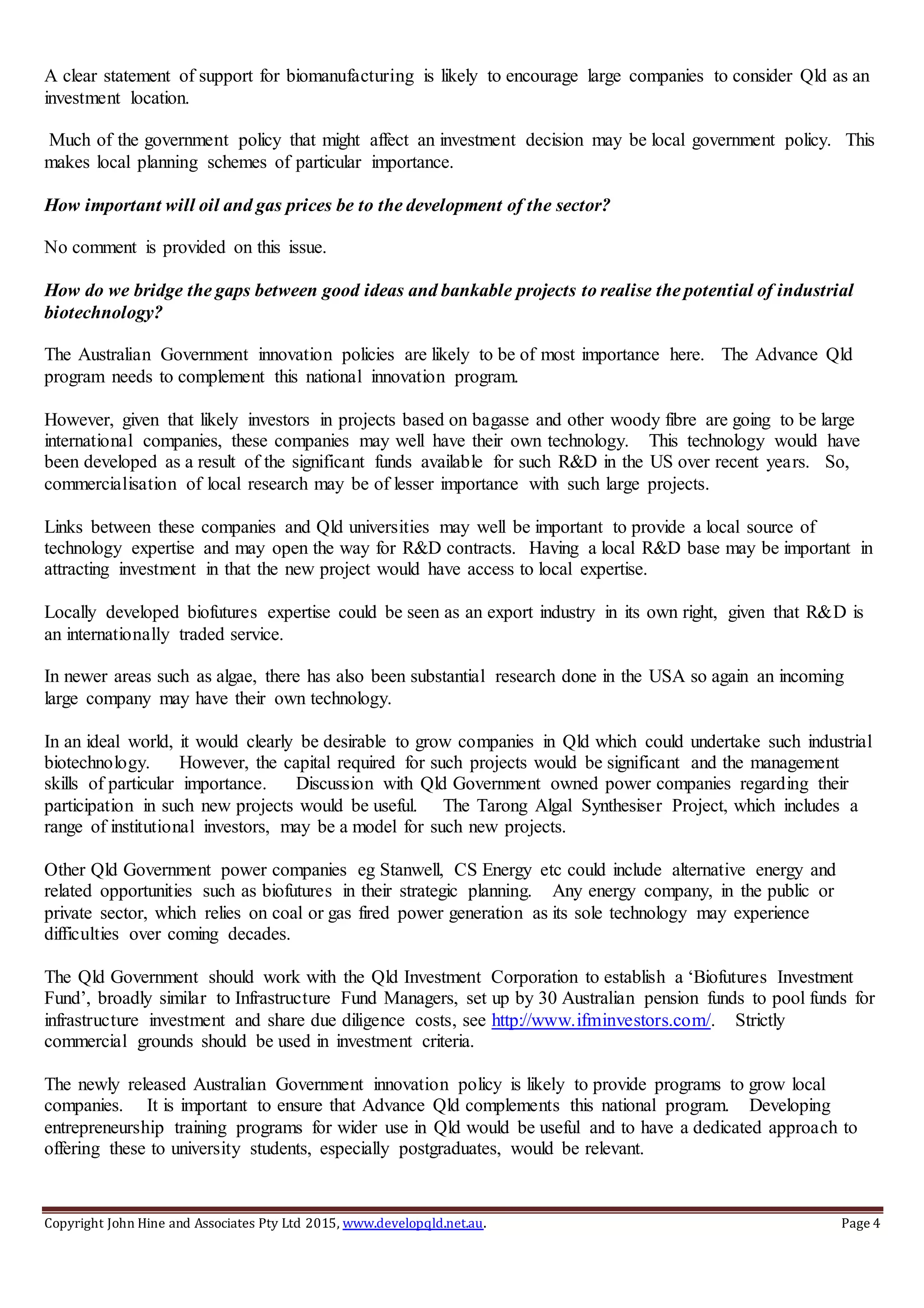 Copyright John Hine and Associates Pty Ltd 2015, www.developqld.net.au. Page 4
A clear statement of support for biomanufacturing is likely to encourage large companies to consider Qld as an
investment location.
Much of the government policy that might affect an investment decision may be local government policy. This
makes local planning schemes of particular importance.
How important will oil and gas prices be to the development of the sector?
No comment is provided on this issue.
How do we bridge the gaps between good ideas and bankable projects to realise the potential of industrial
biotechnology?
The Australian Government innovation policies are likely to be of most importance here. The Advance Qld
program needs to complement this national innovation program.
However, given that likely investors in projects based on bagasse and other woody fibre are going to be large
international companies, these companies may well have their own technology. This technology would have
been developed as a result of the significant funds available for such R&D in the US over recent years. So,
commercialisation of local research may be of lesser importance with such large projects.
Links between these companies and Qld universities may well be important to provide a local source of
technology expertise and may open the way for R&D contracts. Having a local R&D base may be important in
attracting investment in that the new project would have access to local expertise.
Locally developed biofutures expertise could be seen as an export industry in its own right, given that R&D is
an internationally traded service.
In newer areas such as algae, there has also been substantial research done in the USA so again an incoming
large company may have their own technology.
In an ideal world, it would clearly be desirable to grow companies in Qld which could undertake such industrial
biotechnology. However, the capital required for such projects would be significant and the management
skills of particular importance. Discussion with Qld Government owned power companies regarding their
participation in such new projects would be useful. The Tarong Algal Synthesiser Project, which includes a
range of institutional investors, may be a model for such new projects.
Other Qld Government power companies eg Stanwell, CS Energy etc could include alternative energy and
related opportunities such as biofutures in their strategic planning. Any energy company, in the public or
private sector, which relies on coal or gas fired power generation as its sole technology may experience
difficulties over coming decades.
The Qld Government should work with the Qld Investment Corporation to establish a ‘Biofutures Investment
Fund’, broadly similar to Infrastructure Fund Managers, set up by 30 Australian pension funds to pool funds for
infrastructure investment and share due diligence costs, see http://www.ifminvestors.com/. Strictly
commercial grounds should be used in investment criteria.
The newly released Australian Government innovation policy is likely to provide programs to grow local
companies. It is important to ensure that Advance Qld complements this national program. Developing
entrepreneurship training programs for wider use in Qld would be useful and to have a dedicated approach to
offering these to university students, especially postgraduates, would be relevant.
 
