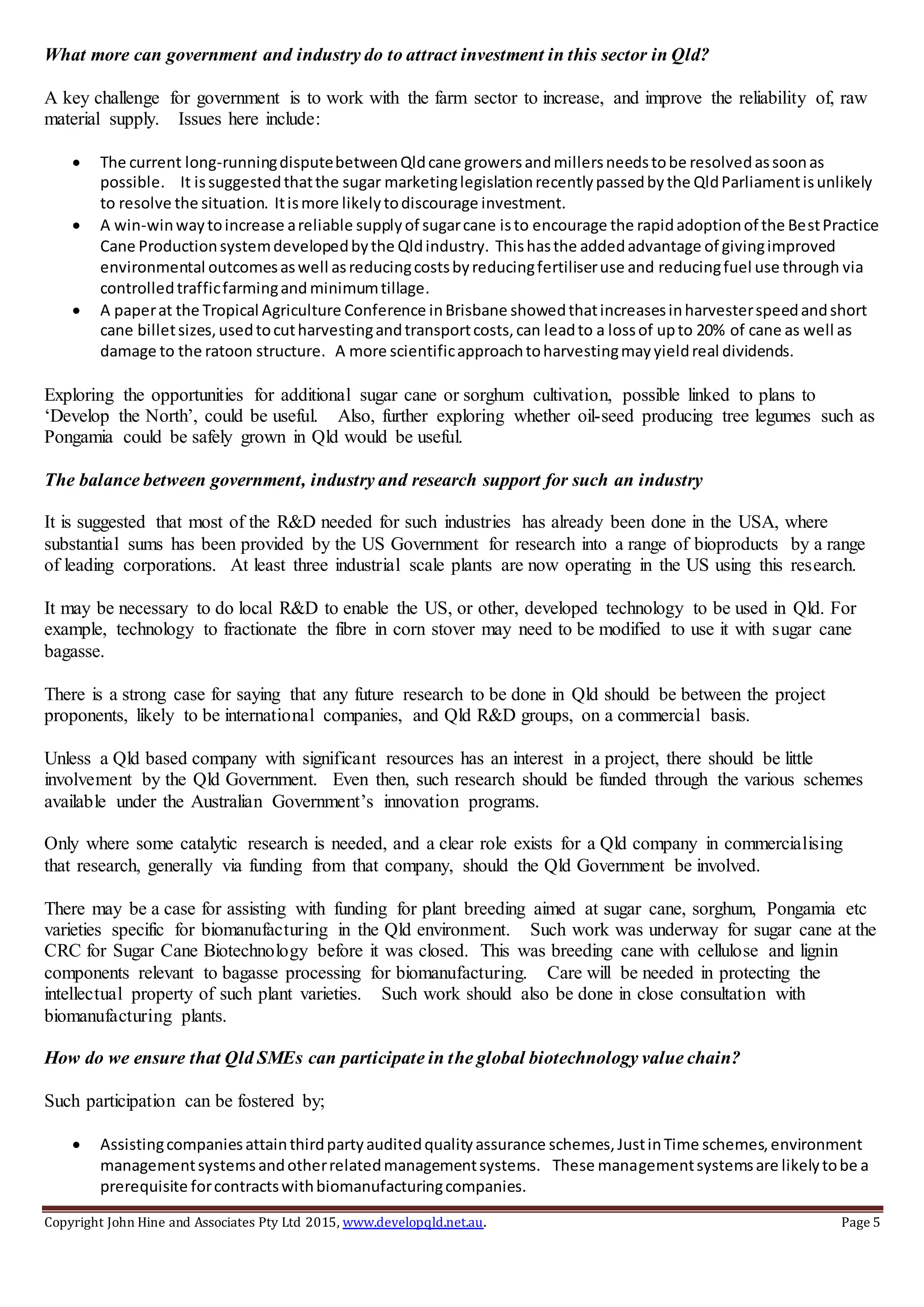 Copyright John Hine and Associates Pty Ltd 2015, www.developqld.net.au. Page 5
What more can government and industry do to attract investment in this sector in Qld?
A key challenge for government is to work with the farm sector to increase, and improve the reliability of, raw
material supply. Issues here include:
 The current long-runningdisputebetweenQldcane growersandmillersneedstobe resolvedassoonas
possible. It issuggestedthatthe sugar marketinglegislationrecentlypassedbythe QldParliamentisunlikely
to resolve the situation. Itismore likelytodiscourage investment.
 A win-winwaytoincrease areliable supplyof sugarcane isto encourage the rapidadoptionof the BestPractice
Cane Productionsystemdevelopedbythe Qldindustry. Thishasthe addedadvantage of givingimproved
environmental outcomesaswell asreducingcostsbyreducingfertiliseruse and reducingfuel use through via
controlledtrafficfarmingand minimumtillage.
 A paperat the Tropical Agriculture Conference inBrisbane showedthatincreasesinharvesterspeedandshort
cane billetsizes,usedtocutharvestingandtransportcosts,can leadto a lossof upto 20% of cane as well as
damage to the ratoon structure. A more scientificapproachtoharvestingmayyieldreal dividends.
Exploring the opportunities for additional sugar cane or sorghum cultivation, possible linked to plans to
‘Develop the North’, could be useful. Also, further exploring whether oil-seed producing tree legumes such as
Pongamia could be safely grown in Qld would be useful.
The balance between government, industry and research support for such an industry
It is suggested that most of the R&D needed for such industries has already been done in the USA, where
substantial sums has been provided by the US Government for research into a range of bioproducts by a range
of leading corporations. At least three industrial scale plants are now operating in the US using this research.
It may be necessary to do local R&D to enable the US, or other, developed technology to be used in Qld. For
example, technology to fractionate the fibre in corn stover may need to be modified to use it with sugar cane
bagasse.
There is a strong case for saying that any future research to be done in Qld should be between the project
proponents, likely to be international companies, and Qld R&D groups, on a commercial basis.
Unless a Qld based company with significant resources has an interest in a project, there should be little
involvement by the Qld Government. Even then, such research should be funded through the various schemes
available under the Australian Government’s innovation programs.
Only where some catalytic research is needed, and a clear role exists for a Qld company in commercialising
that research, generally via funding from that company, should the Qld Government be involved.
There may be a case for assisting with funding for plant breeding aimed at sugar cane, sorghum, Pongamia etc
varieties specific for biomanufacturing in the Qld environment. Such work was underway for sugar cane at the
CRC for Sugar Cane Biotechnology before it was closed. This was breeding cane with cellulose and lignin
components relevant to bagasse processing for biomanufacturing. Care will be needed in protecting the
intellectual property of such plant varieties. Such work should also be done in close consultation with
biomanufacturing plants.
How do we ensure that Qld SMEs can participate in the global biotechnology value chain?
Such participation can be fostered by;
 Assistingcompaniesattainthirdpartyauditedqualityassurance schemes,JustinTime schemes,environment
managementsystemsandotherrelatedmanagementsystems. These managementsystemsare likelytobe a
prerequisite forcontractswithbiomanufacturingcompanies.
 