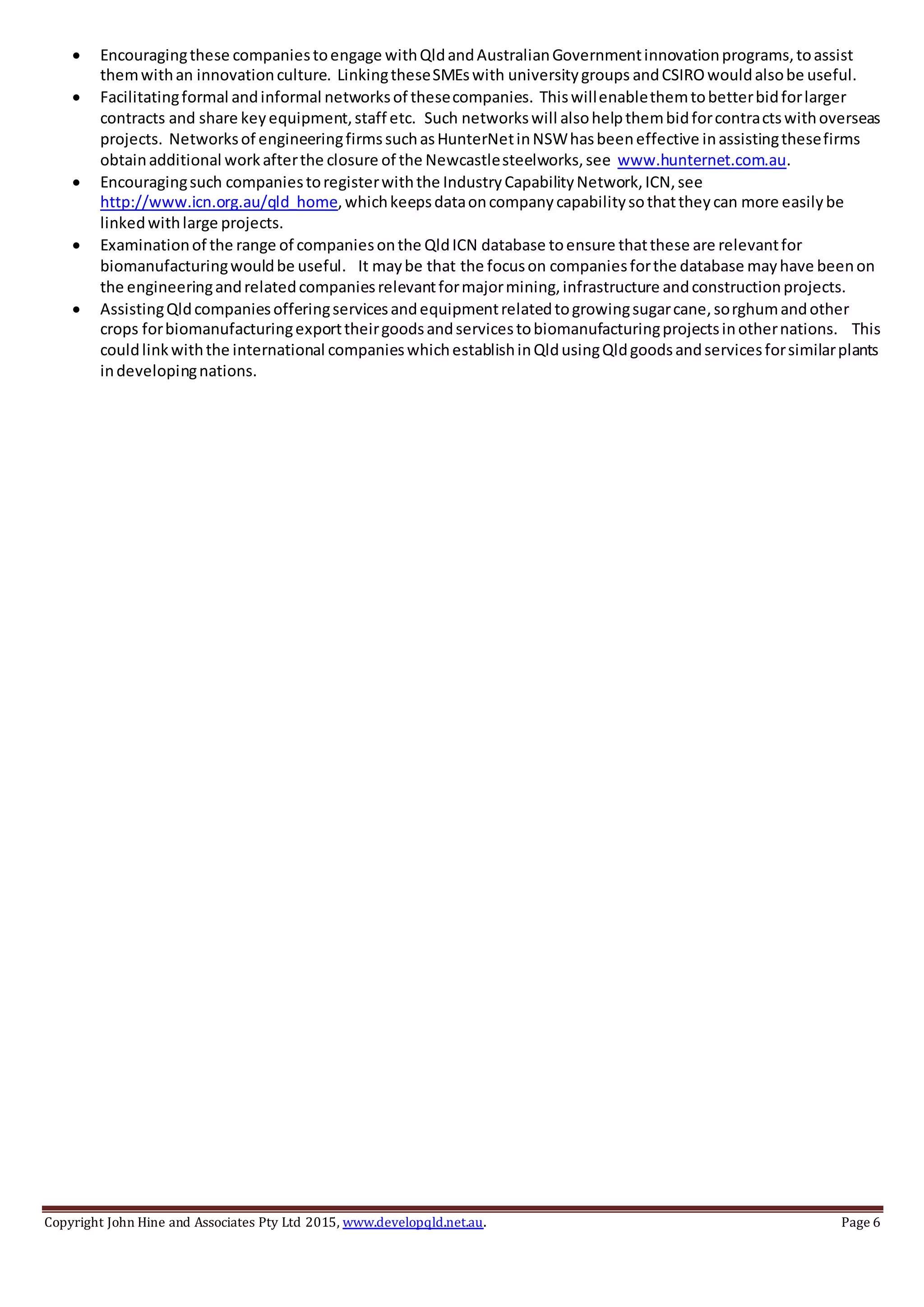 Copyright John Hine and Associates Pty Ltd 2015, www.developqld.net.au. Page 6
 Encouragingthese companiestoengage withQldandAustralianGovernmentinnovationprograms,toassist
themwithan innovationculture. LinkingtheseSMEswith universitygroups andCSIROwouldalsobe useful.
 Facilitatingformal andinformal networksof thesecompanies. Thiswillenablethemtobetterbidforlarger
contracts and share keyequipment,staff etc. Such networkswill alsohelpthembidforcontractswithoverseas
projects. Networksof engineeringfirmssuchasHunterNetinNSWhasbeeneffective inassistingthesefirms
obtainadditional workafterthe closure of the Newcastlesteelworks,see www.hunternet.com.au.
 Encouragingsuch companiestoregisterwiththe IndustryCapabilityNetwork,ICN,see
http://www.icn.org.au/qld_home,whichkeepsdataoncompanycapabilitysothattheycan more easilybe
linkedwithlarge projects.
 Examinationof the range of companiesonthe QldICN database toensure thatthese are relevantfor
biomanufacturingwouldbe useful. It maybe that the focuson companiesforthe database mayhave beenon
the engineeringandrelatedcompaniesrelevantformajormining,infrastructure andconstructionprojects.
 AssistingQldcompaniesofferingservicesandequipmentrelatedtogrowingsugarcane,sorghumandother
crops forbiomanufacturingexporttheirgoodsandservicestobiomanufacturingprojectsinothernations. This
couldlinkwiththe international companieswhichestablishinQldusingQldgoodsandservicesforsimilarplants
indevelopingnations.
 