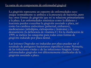 La suma de un componente de enfermedad gingival   La gingivitis representa un espectro de enfermedades cuyo ataque normalmente se atribuye a la presencia de bacterias, pero hay otras formas de gingivitis que no se relaciona primariamente a la placa. Las enfermedades sistémicas como la diabetes y leucemia pueden exacerbar la gingivitis asociado a placa, así como los cambios endocrinos (pubertad, embarazo), medicaciones (nifedipina, cielosporina y fenitoina) y la desnutrición (la deficiencia de vitamina C) En la clasificación de 1999, se incluye las categorías para todas estas formas de gingivitis inducido por placa dental. Las lesiones Ongivales no inducidas por placa pueden ser el resultado de patógenos bacterianos específicos como Neisseria, de las infecciones virales y de las infecciones fúngicas. Estas enfermedades gingivales son diferentemente clasificadas de la gingivitis asociada a placa. 