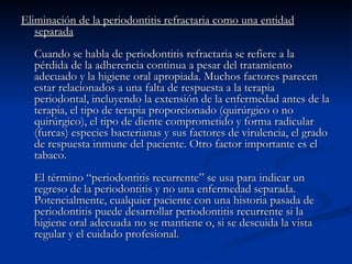 Eliminación de la periodontitis refractaria como una entidad separada Cuando se habla de periodontitis refractaria se refiere a la pérdida de la adherencia continua a pesar del tratamiento adecuado y la higiene oral apropiada. Muchos factores parecen estar relacionados a una falta de respuesta a la terapia periodontal, incluyendo la extensión de la enfermedad antes de la terapia, el tipo de terapia proporcionado (quirúrgico o no quirúrgico), el tipo de diente comprometido y forma radicular (furcas) especies bacterianas y sus factores de virulencia, el grado de respuesta inmune del paciente. Otro factor importante es el tabaco. El término “periodontitis recurrente” se usa para indicar un regreso de la periodontitis y no una enfermedad separada. Potencialmente, cualquier paciente con una historia pasada de periodontitis puede desarrollar periodontitis recurrente si la higiene oral adecuada no se mantiene o, si se descuida la vista regular y el cuidado profesional. 